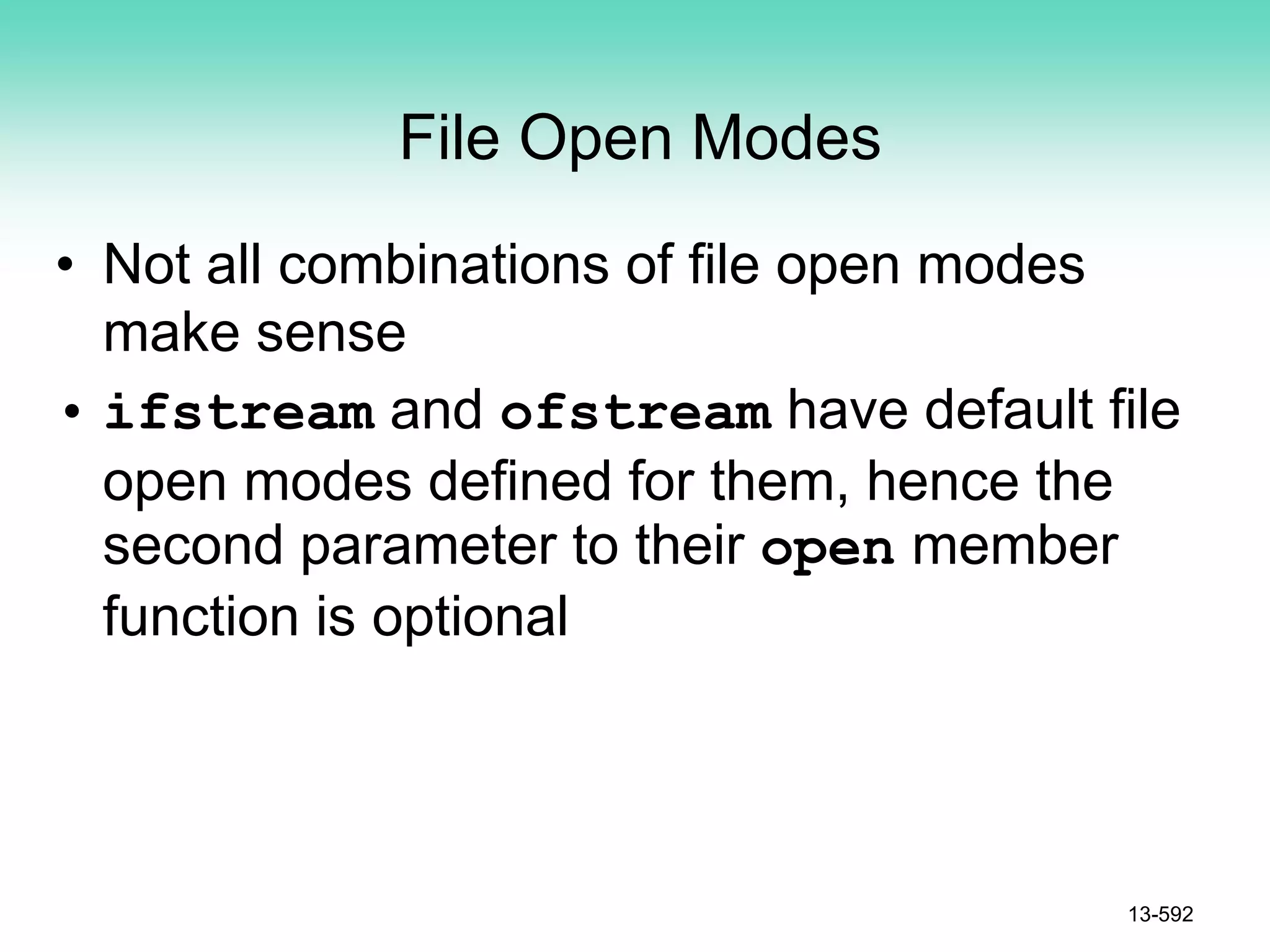 File Open Modes
• Not all combinations of file open modes
make sense
• ifstream and ofstream have default file
open modes defined for them, hence the
second parameter to their open member
function is optional
13-592
 