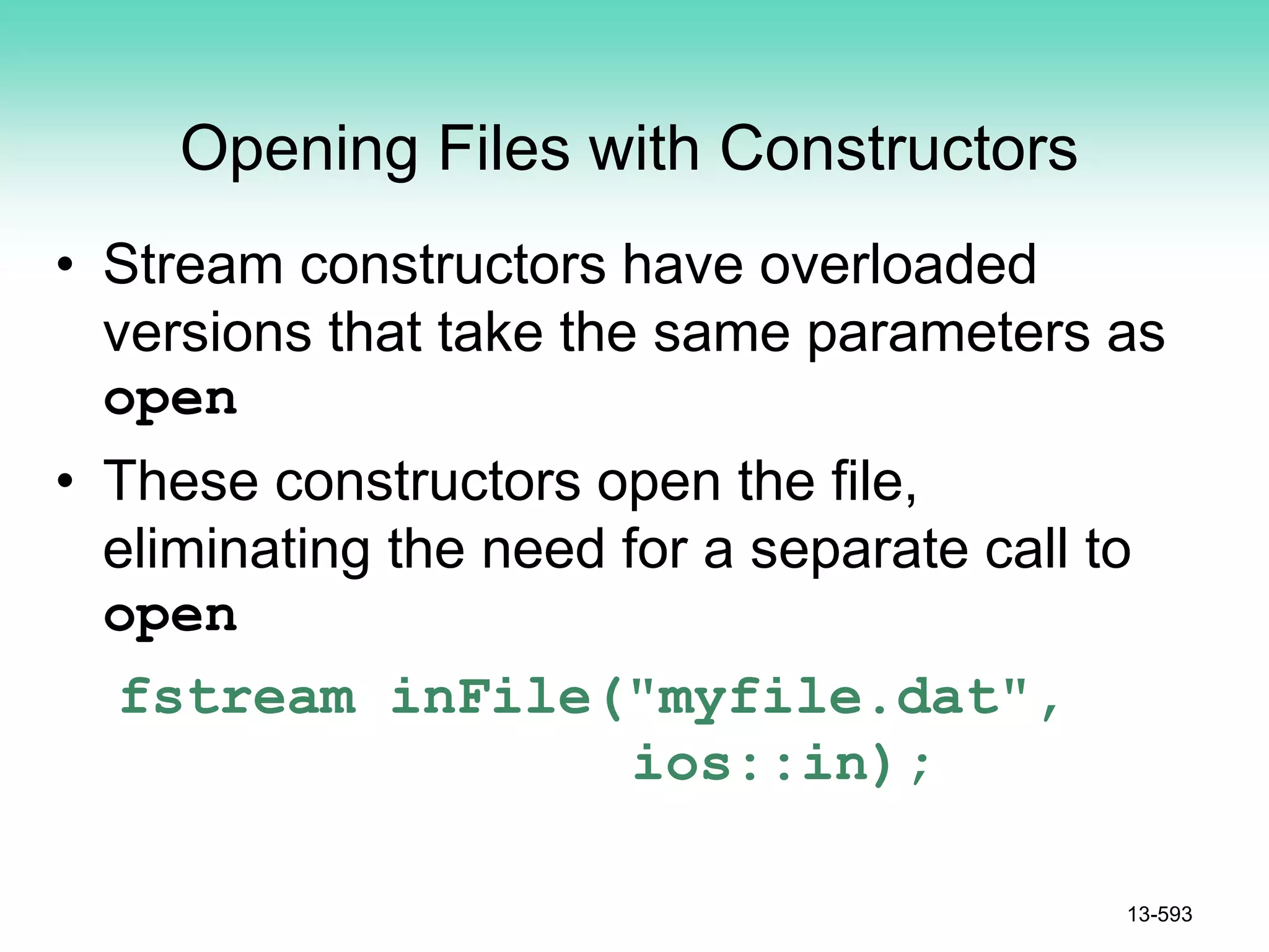 Opening Files with Constructors
• Stream constructors have overloaded
versions that take the same parameters as
open
• These constructors open the file,
eliminating the need for a separate call to
open
fstream inFile("myfile.dat",
ios::in);
13-593
 