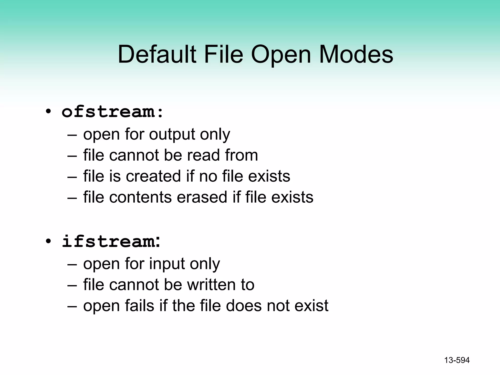 Default File Open Modes
• ofstream:
– open for output only
– file cannot be read from
– file is created if no file exists
– file contents erased if file exists
• ifstream:
– open for input only
– file cannot be written to
– open fails if the file does not exist
13-594
 