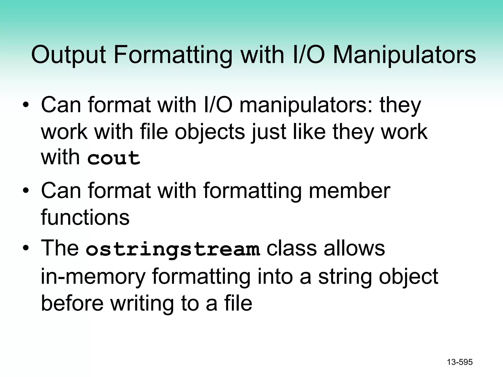 Output Formatting with I/O Manipulators
• Can format with I/O manipulators: they
work with file objects just like they work
with cout
• Can format with formatting member
functions
• The ostringstream class allows
in-memory formatting into a string object
before writing to a file
13-595
 