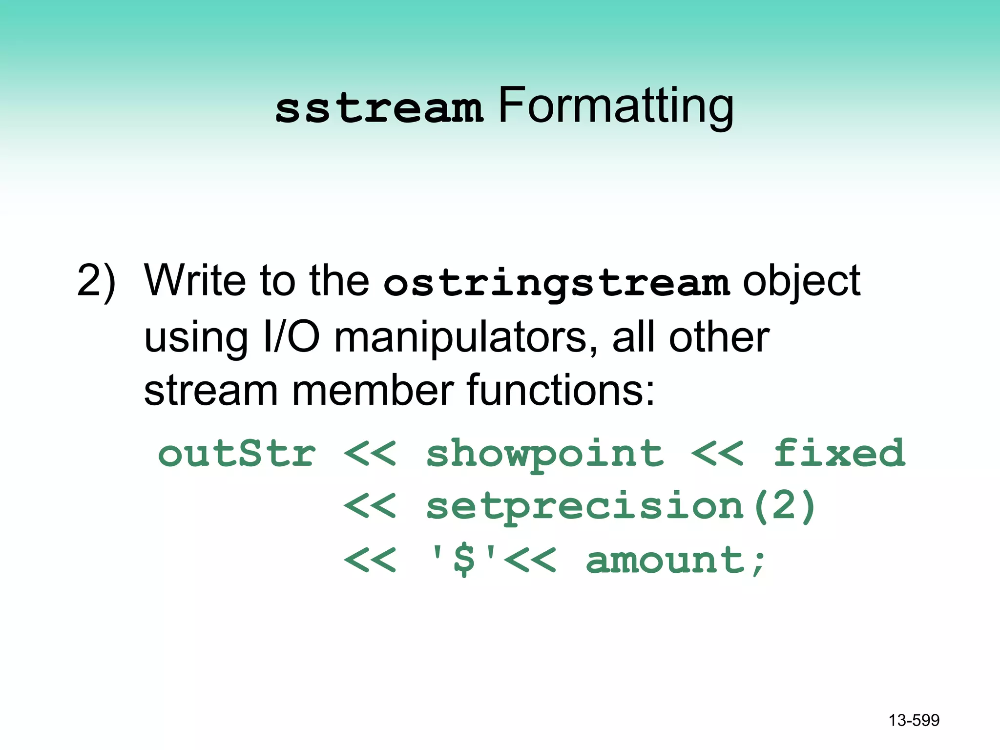 sstream Formatting
2) Write to the ostringstream object
using I/O manipulators, all other
stream member functions:
outStr << showpoint << fixed
<< setprecision(2)
<< '$'<< amount;
13-599
 