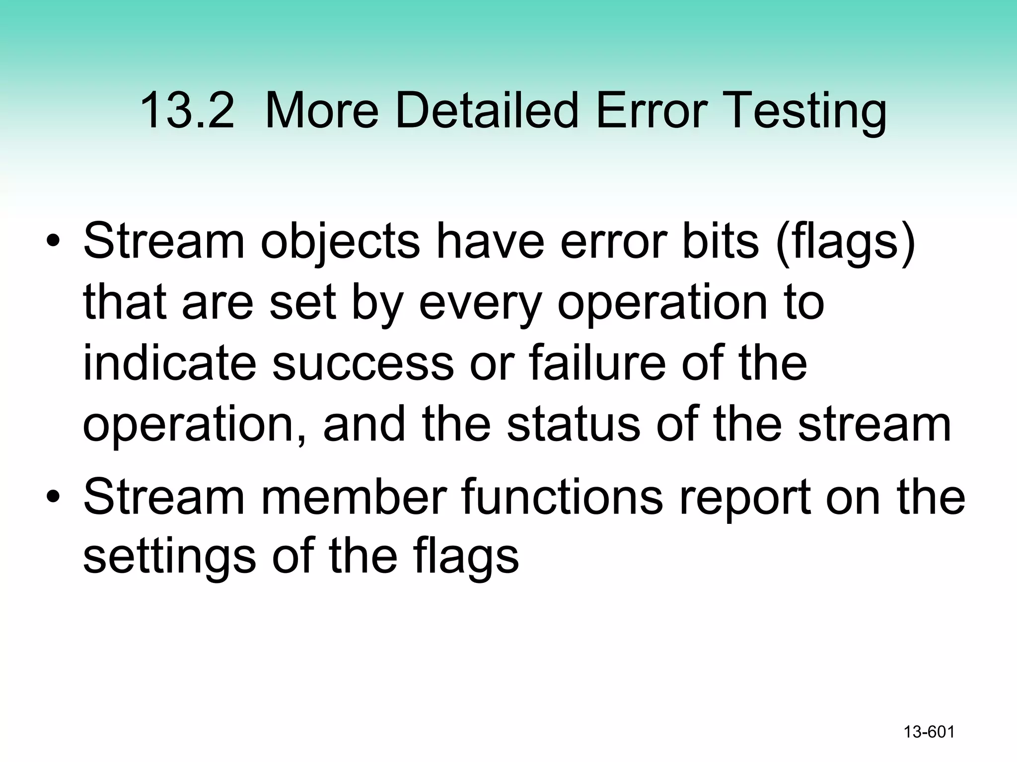 13.2 More Detailed Error Testing
13-601
• Stream objects have error bits (flags)
that are set by every operation to
indicate success or failure of the
operation, and the status of the stream
• Stream member functions report on the
settings of the flags
 