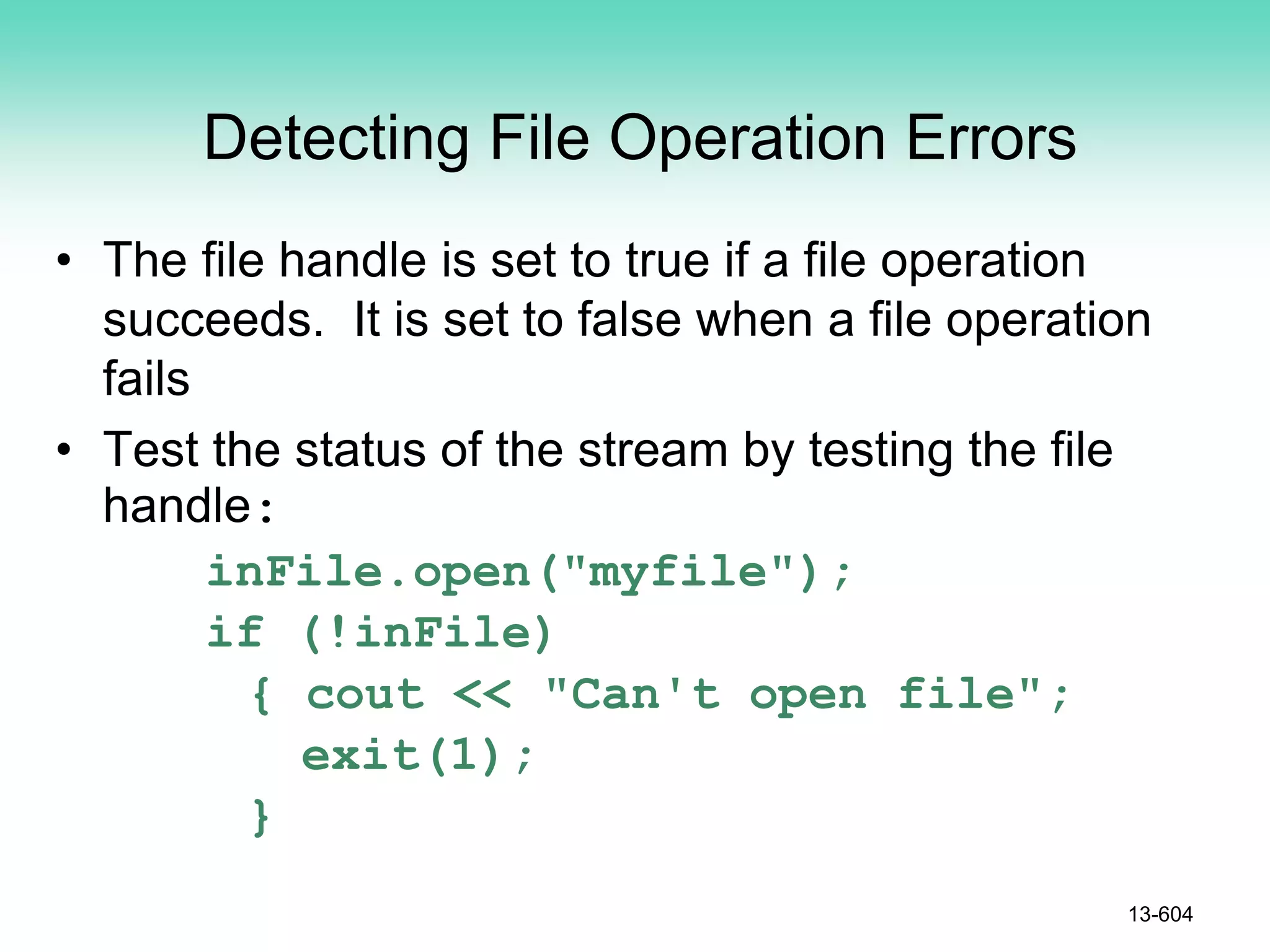 Detecting File Operation Errors
• The file handle is set to true if a file operation
succeeds. It is set to false when a file operation
fails
• Test the status of the stream by testing the file
handle:
inFile.open("myfile");
if (!inFile)
{ cout << "Can't open file";
exit(1);
}
13-604
 