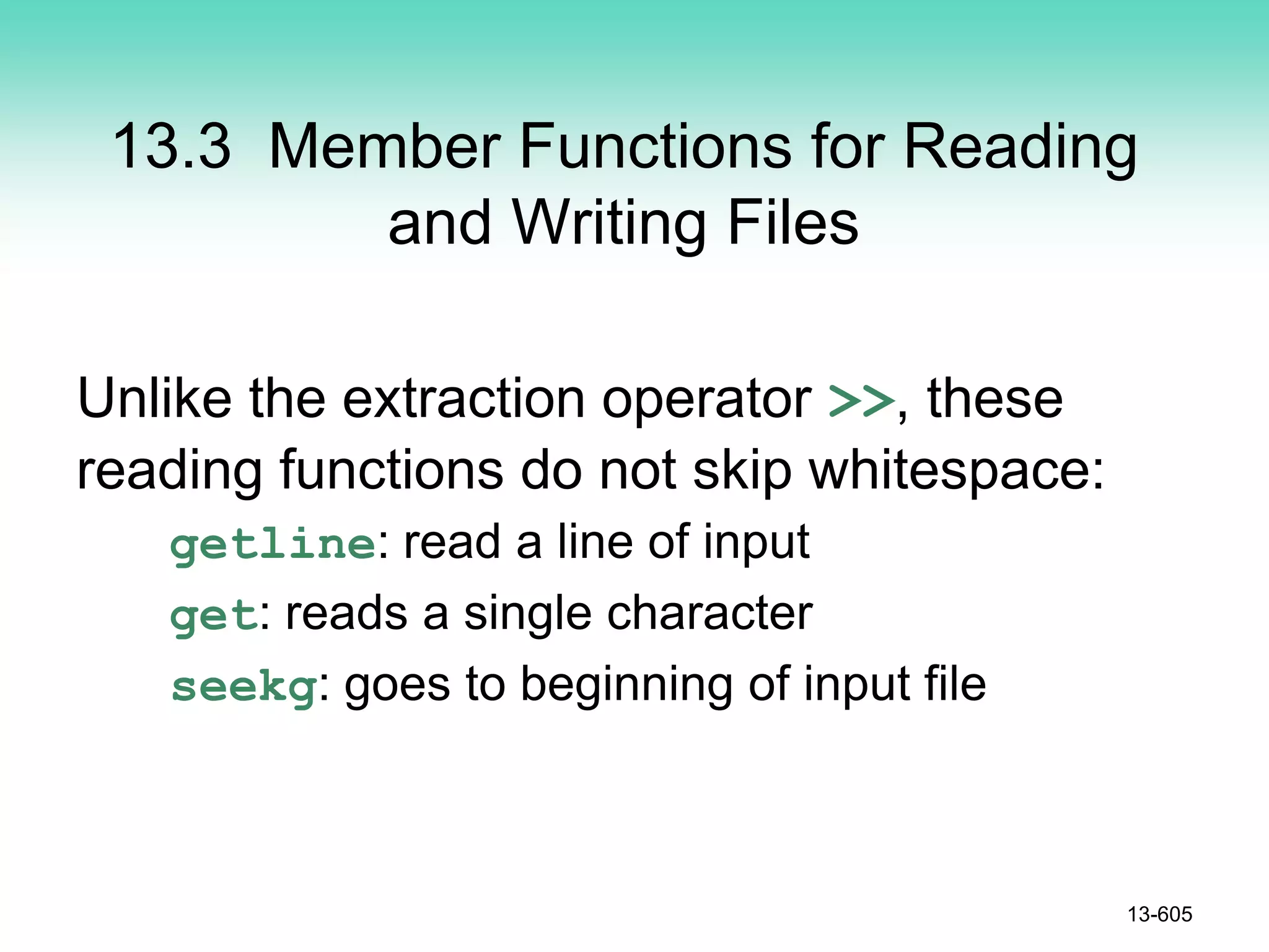13.3 Member Functions for Reading
and Writing Files
Unlike the extraction operator >>, these
reading functions do not skip whitespace:
getline: read a line of input
get: reads a single character
seekg: goes to beginning of input file
13-605
 