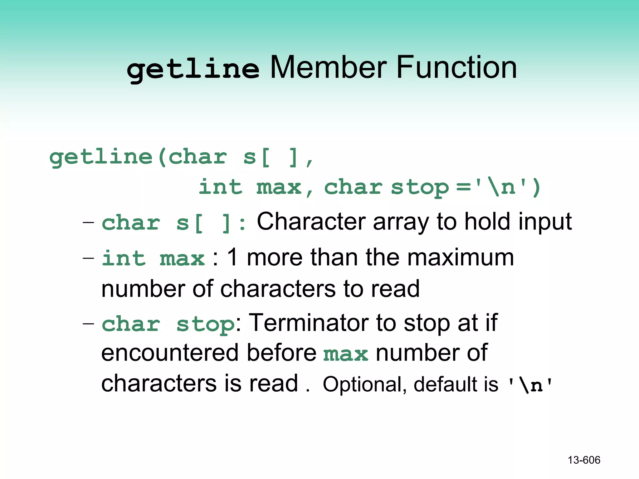 getline Member Function
getline(char s[ ],
int max, char stop ='n')
– char s[ ]: Character array to hold input
– int max : 1 more than the maximum
number of characters to read
– char stop: Terminator to stop at if
encountered before max number of
characters is read . Optional, default is 'n'
13-606
 