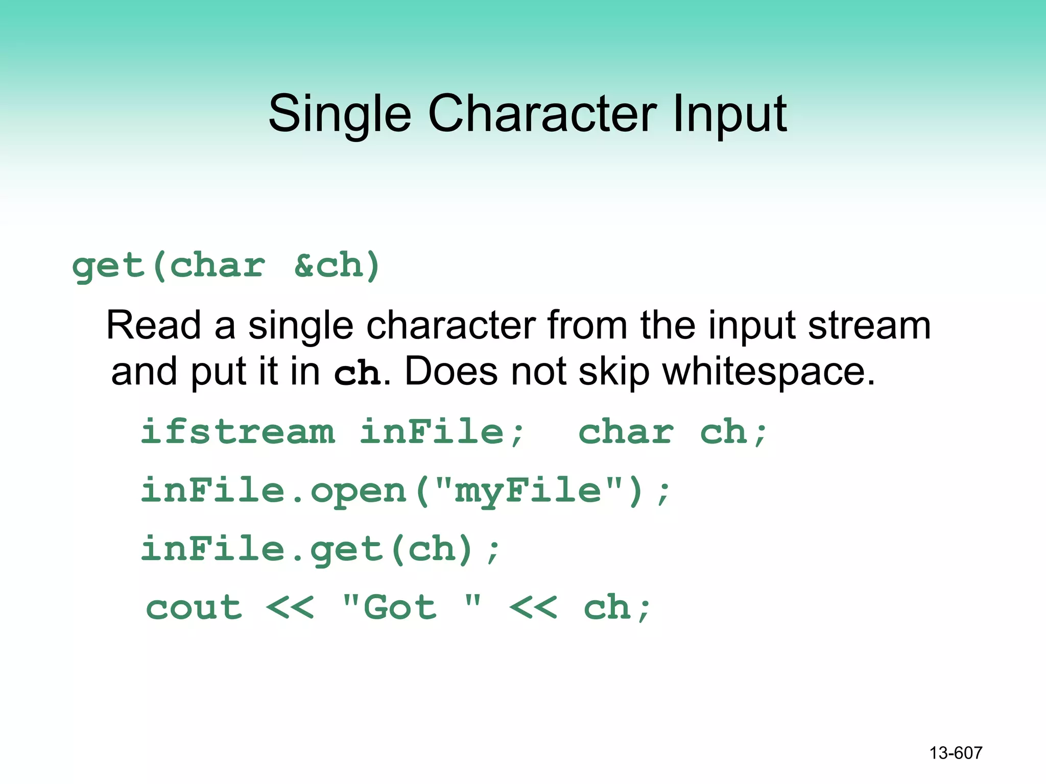 Single Character Input
get(char &ch)
Read a single character from the input stream
and put it in ch. Does not skip whitespace.
ifstream inFile; char ch;
inFile.open("myFile");
inFile.get(ch);
cout << "Got " << ch;
13-607
 