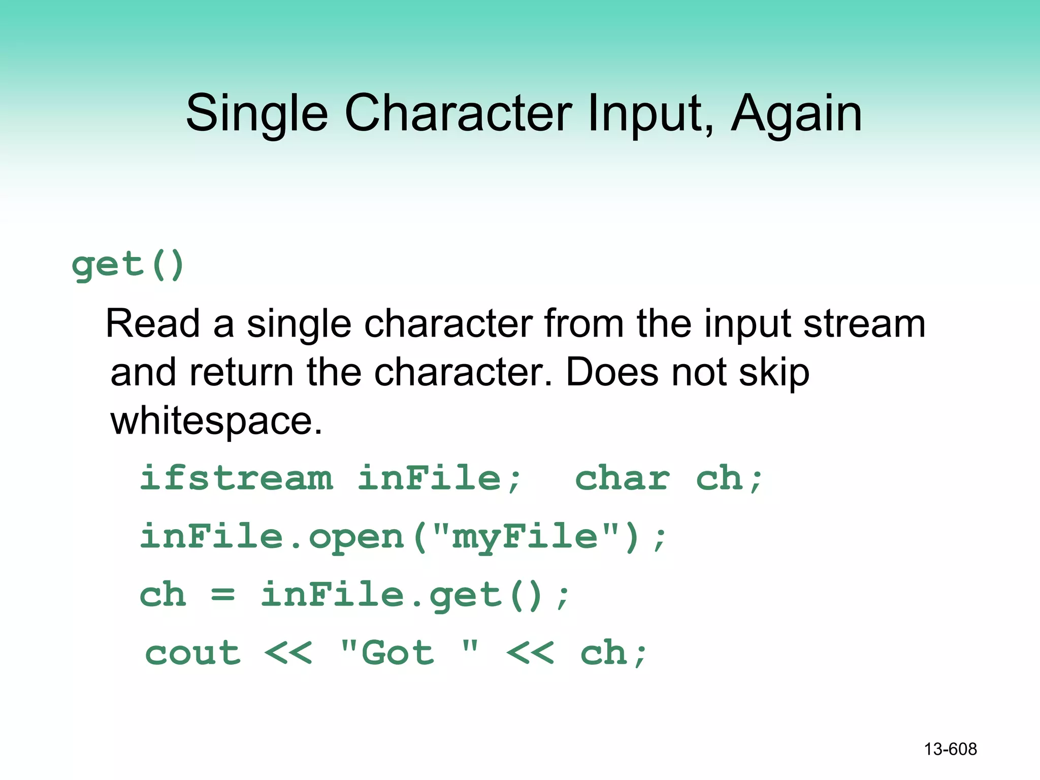 Single Character Input, Again
get()
Read a single character from the input stream
and return the character. Does not skip
whitespace.
ifstream inFile; char ch;
inFile.open("myFile");
ch = inFile.get();
cout << "Got " << ch;
13-608
 