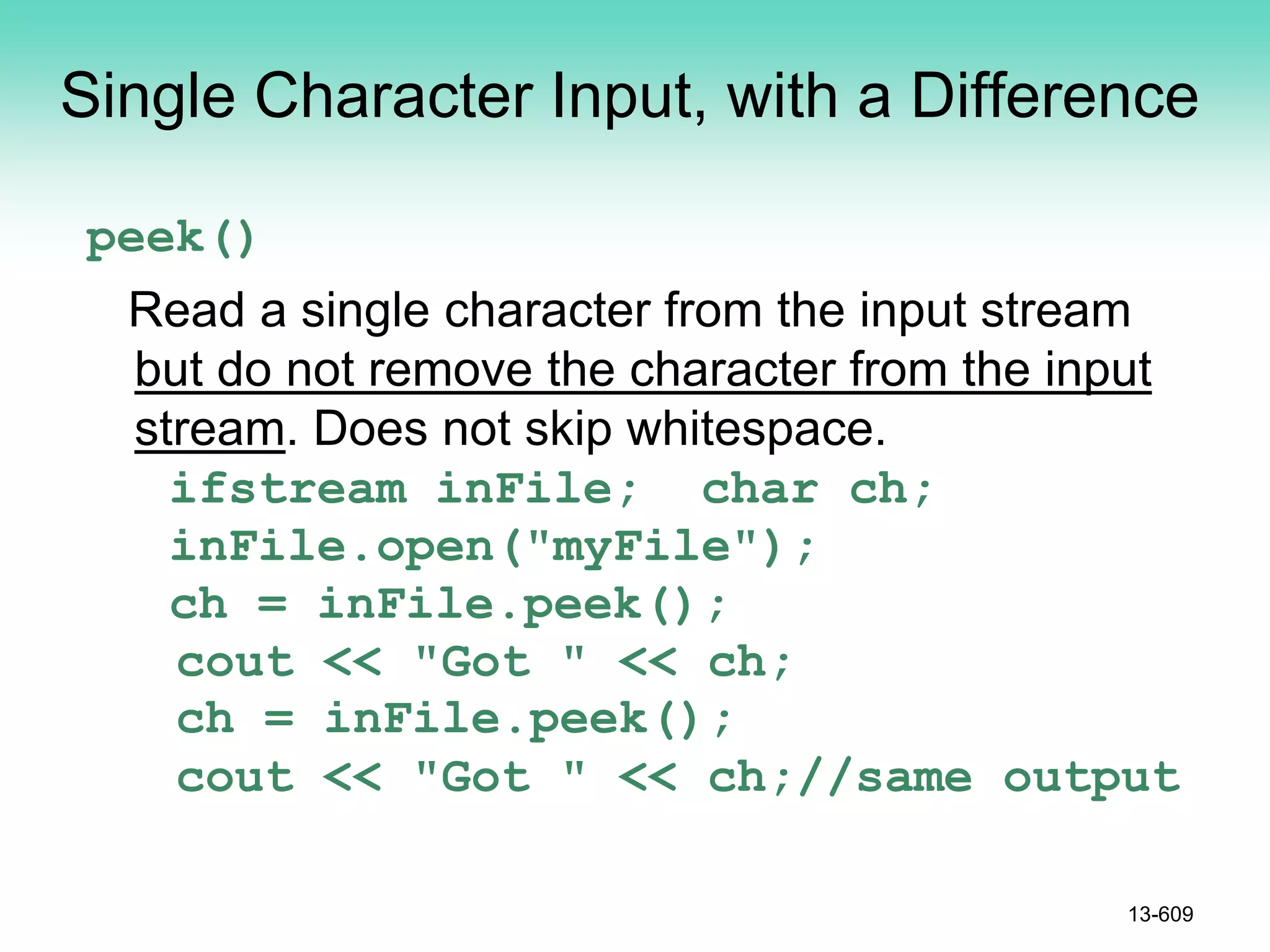 Single Character Input, with a Difference
peek()
Read a single character from the input stream
but do not remove the character from the input
stream. Does not skip whitespace.
ifstream inFile; char ch;
inFile.open("myFile");
ch = inFile.peek();
cout << "Got " << ch;
ch = inFile.peek();
cout << "Got " << ch;//same output
13-609
 