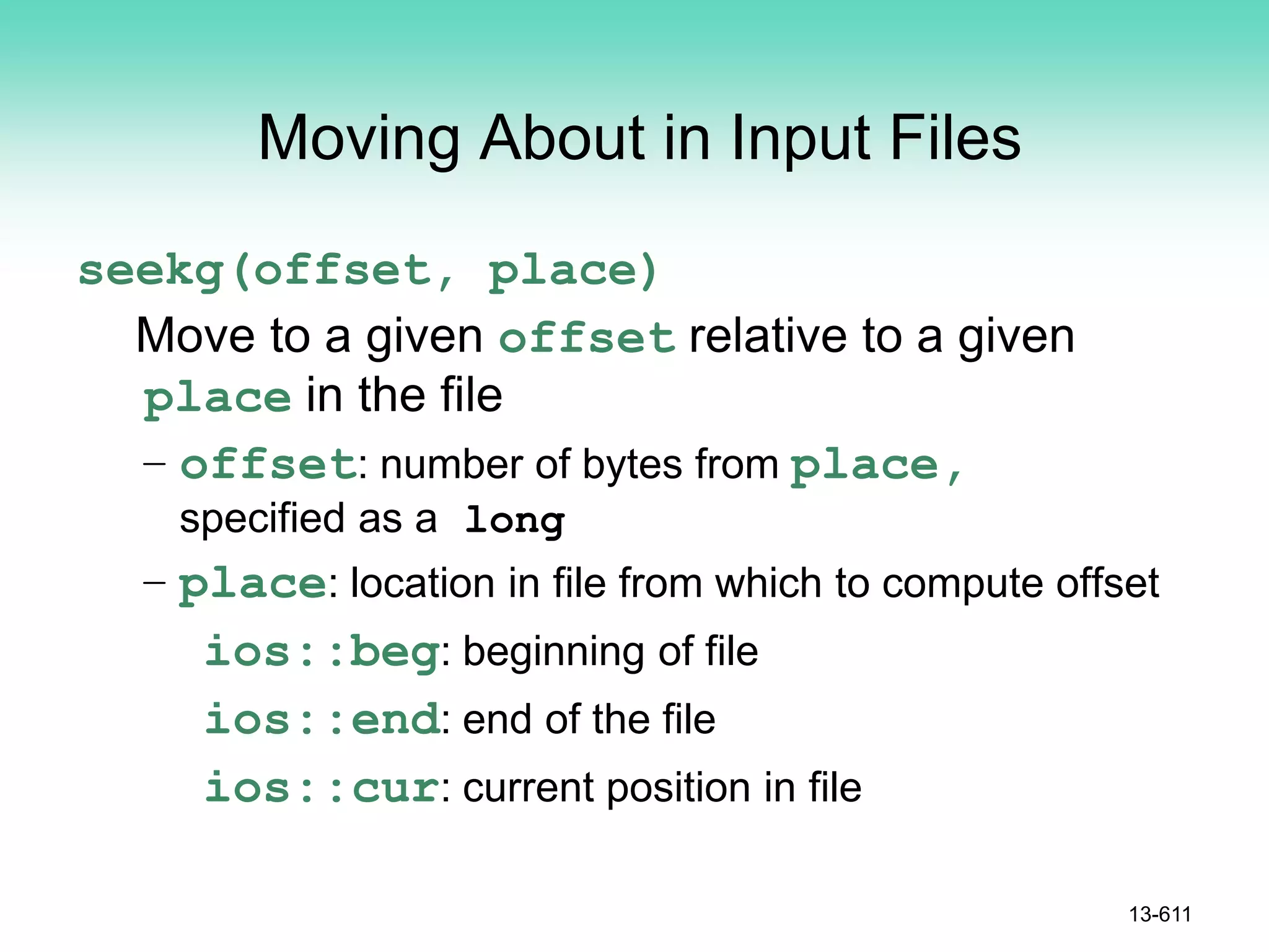 Moving About in Input Files
seekg(offset, place)
Move to a given offset relative to a given
place in the file
– offset: number of bytes from place,
specified as a long
– place: location in file from which to compute offset
ios::beg: beginning of file
ios::end: end of the file
ios::cur: current position in file
13-611
 