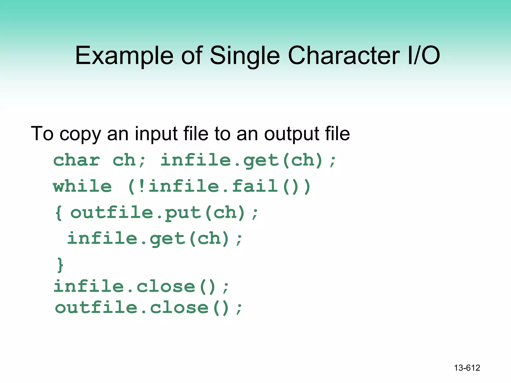 Example of Single Character I/O
To copy an input file to an output file
char ch; infile.get(ch);
while (!infile.fail())
{ outfile.put(ch);
infile.get(ch);
}
infile.close();
outfile.close();
13-612
 