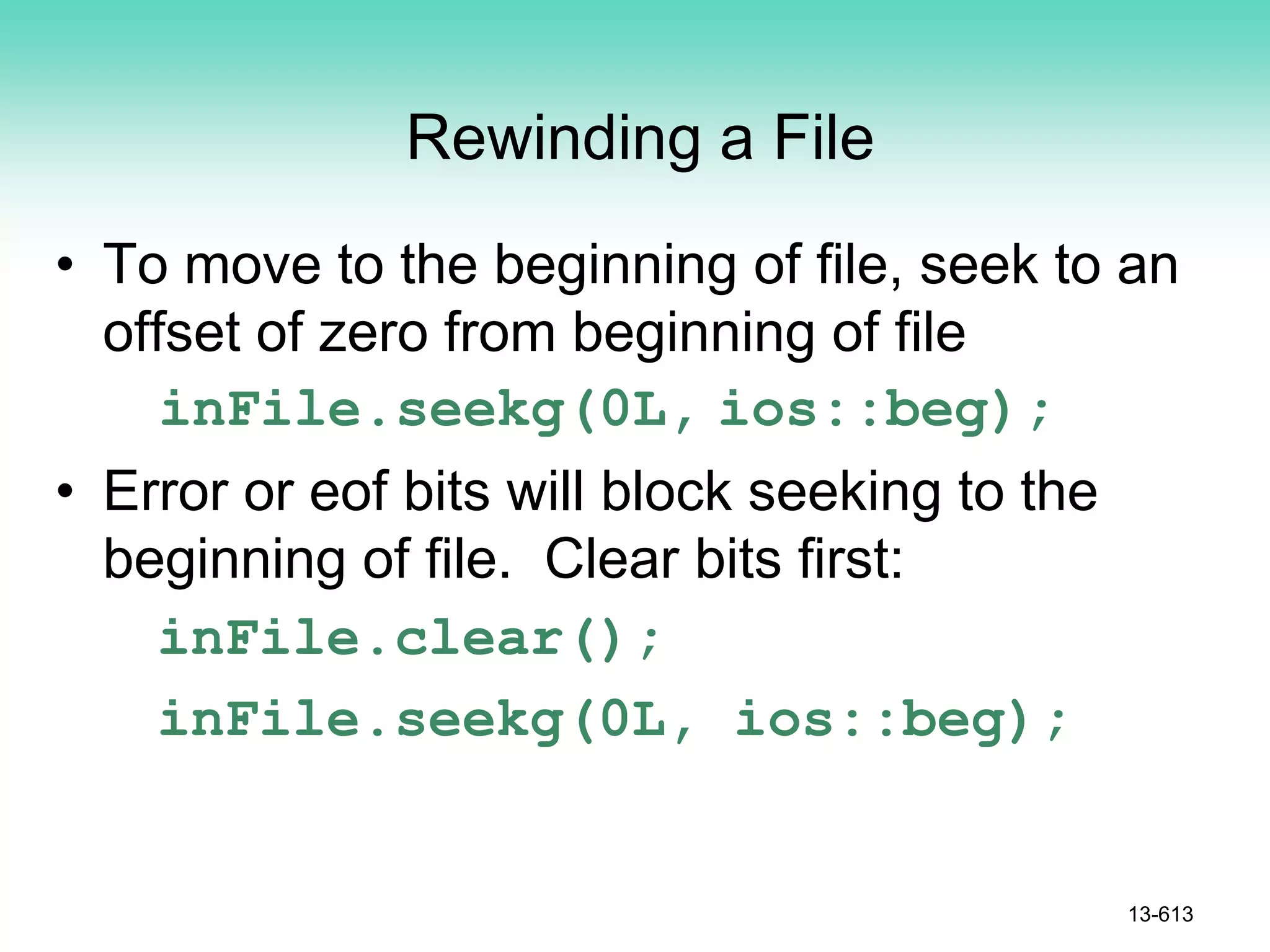 Rewinding a File
• To move to the beginning of file, seek to an
offset of zero from beginning of file
inFile.seekg(0L, ios::beg);
• Error or eof bits will block seeking to the
beginning of file. Clear bits first:
inFile.clear();
inFile.seekg(0L, ios::beg);
13-613
 