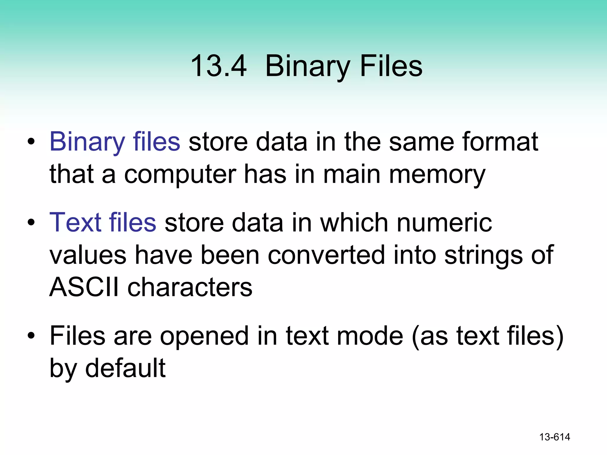 13.4 Binary Files
• Binary files store data in the same format
that a computer has in main memory
• Text files store data in which numeric
values have been converted into strings of
ASCII characters
• Files are opened in text mode (as text files)
by default
13-614
 