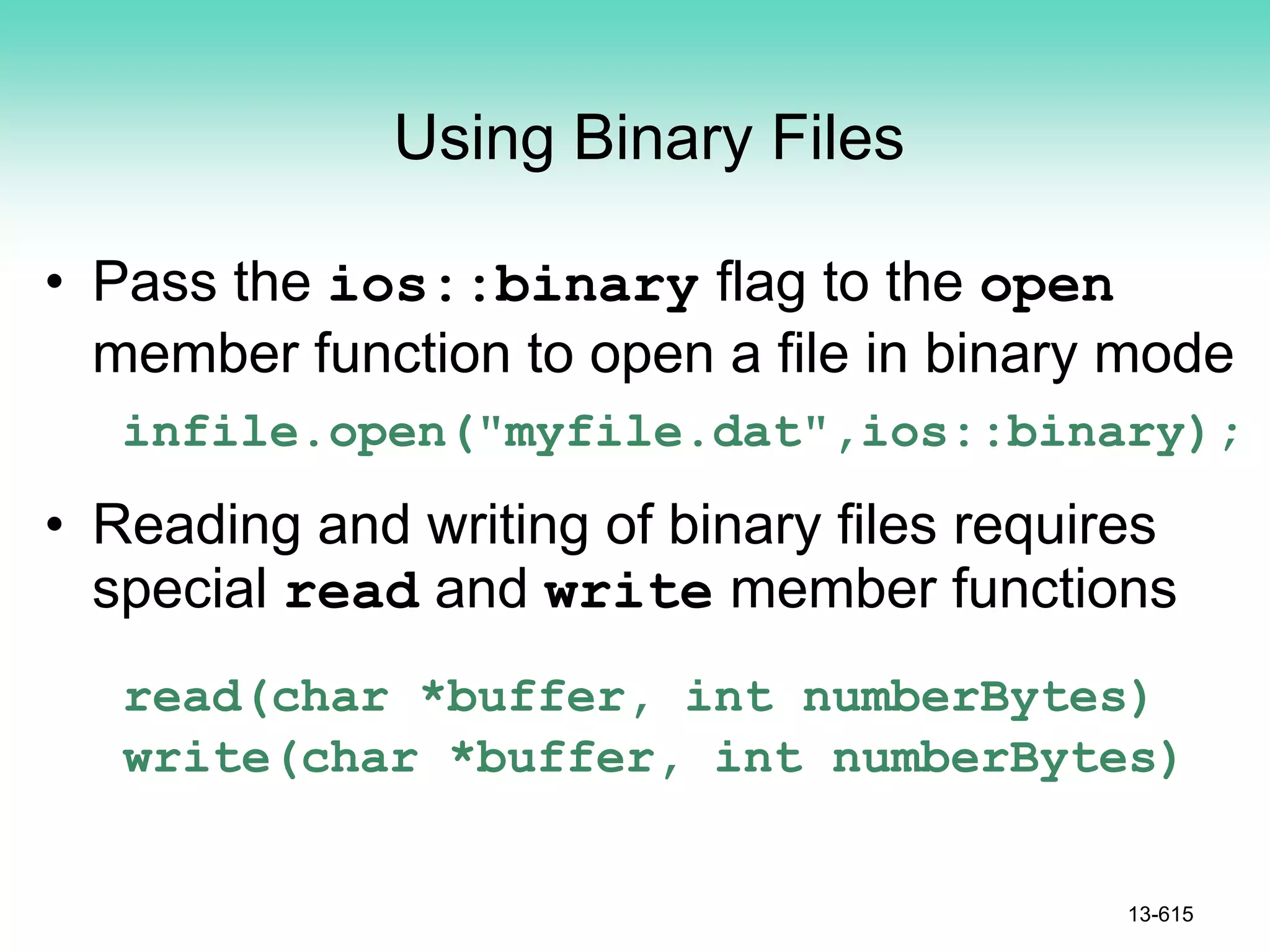 Using Binary Files
• Pass the ios::binary flag to the open
member function to open a file in binary mode
infile.open("myfile.dat",ios::binary);
• Reading and writing of binary files requires
special read and write member functions
read(char *buffer, int numberBytes)
write(char *buffer, int numberBytes)
13-615
 