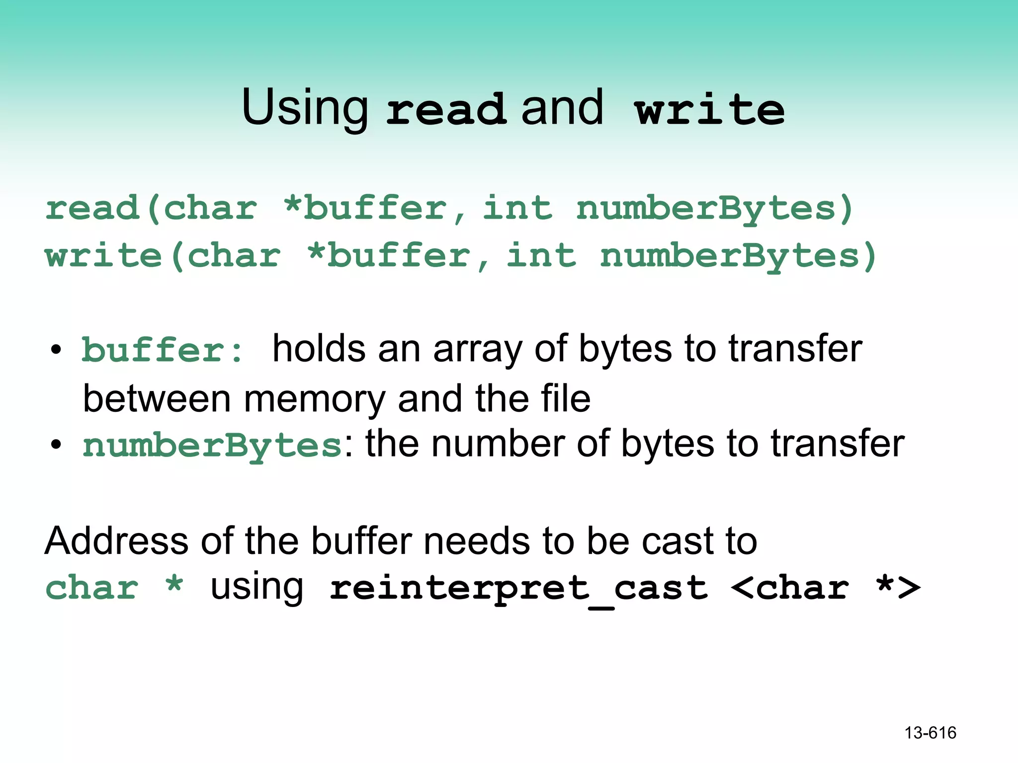 Using read and write
read(char *buffer, int numberBytes)
write(char *buffer, int numberBytes)
• buffer: holds an array of bytes to transfer
between memory and the file
• numberBytes: the number of bytes to transfer
Address of the buffer needs to be cast to
char * using reinterpret_cast <char *>
13-616
 