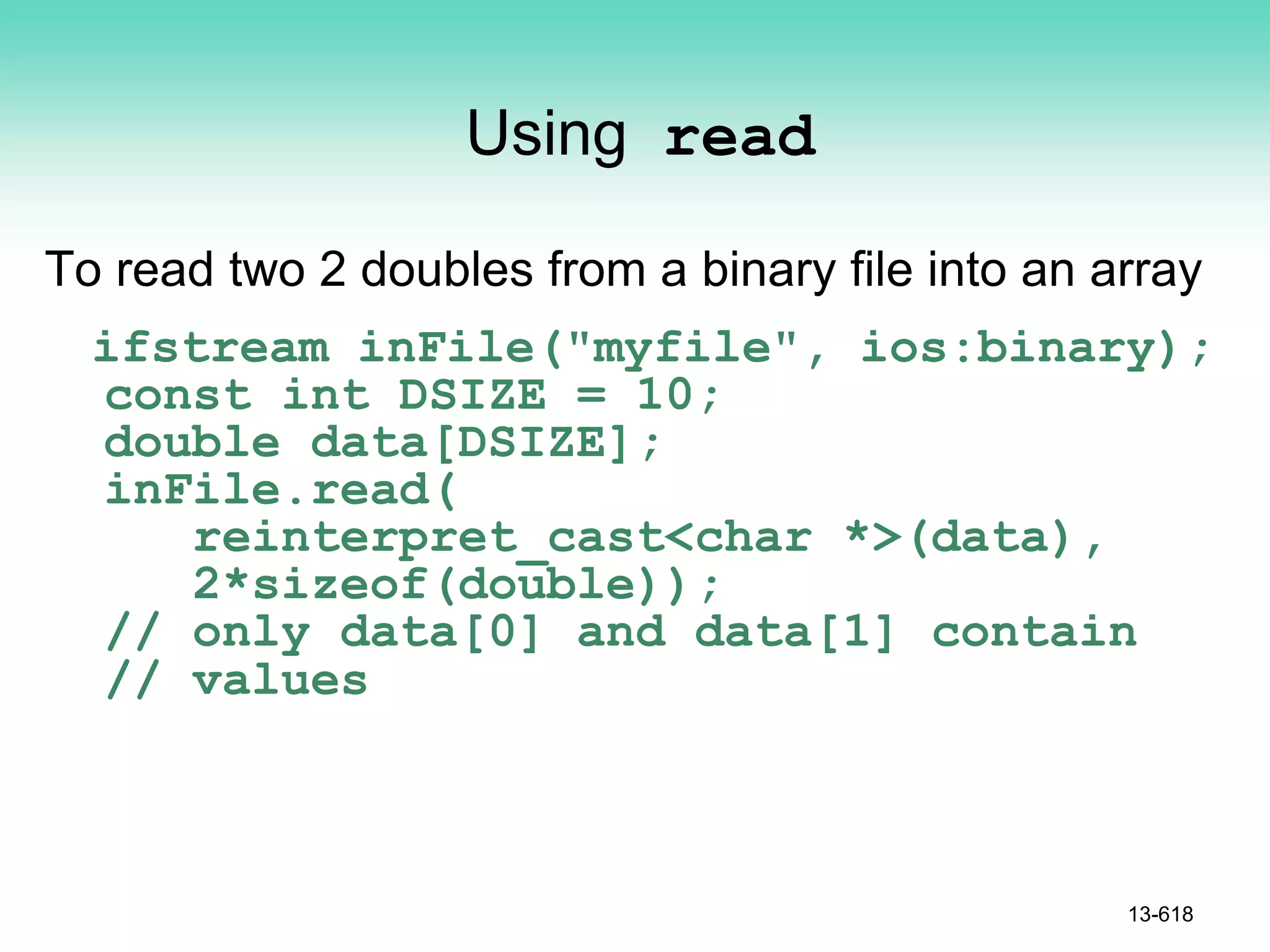 Using read
To read two 2 doubles from a binary file into an array
ifstream inFile("myfile", ios:binary);
const int DSIZE = 10;
double data[DSIZE];
inFile.read(
reinterpret_cast<char *>(data),
2*sizeof(double));
// only data[0] and data[1] contain
// values
13-618
 