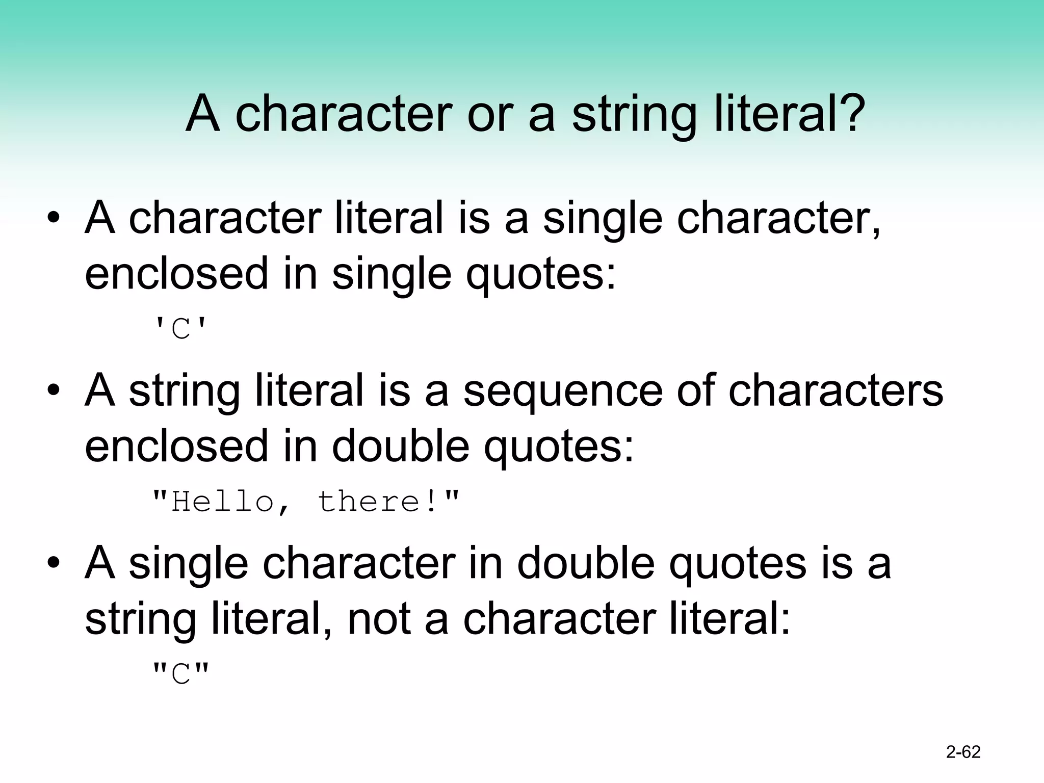 A character or a string literal?
• A character literal is a single character,
enclosed in single quotes:
'C'
• A string literal is a sequence of characters
enclosed in double quotes:
"Hello, there!"
• A single character in double quotes is a
string literal, not a character literal:
"C"
2-62
 