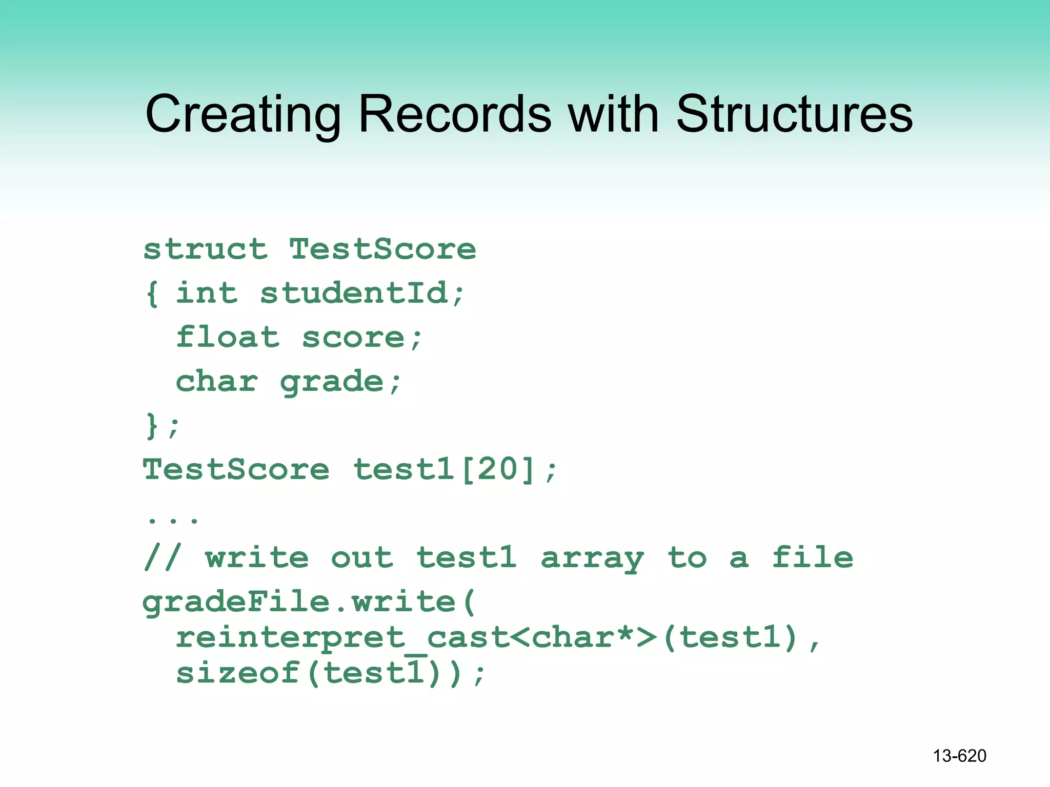 Creating Records with Structures
struct TestScore
{ int studentId;
float score;
char grade;
};
TestScore test1[20];
...
// write out test1 array to a file
gradeFile.write(
reinterpret_cast<char*>(test1),
sizeof(test1));
13-620
 