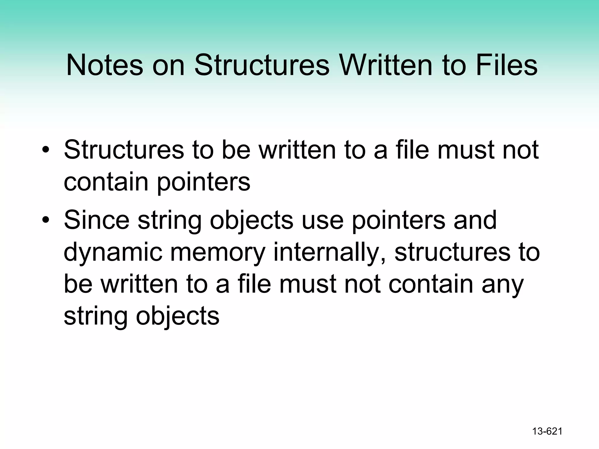 Notes on Structures Written to Files
• Structures to be written to a file must not
contain pointers
• Since string objects use pointers and
dynamic memory internally, structures to
be written to a file must not contain any
string objects
13-621
 