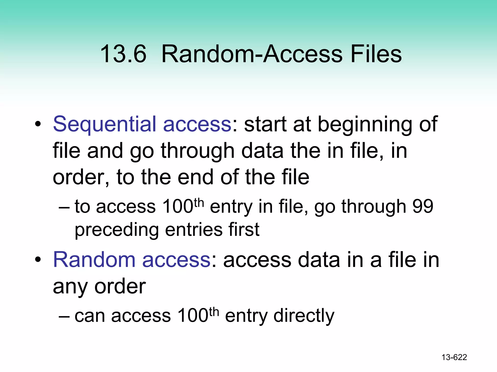 13.6 Random-Access Files
• Sequential access: start at beginning of
file and go through data the in file, in
order, to the end of the file
– to access 100th entry in file, go through 99
preceding entries first
• Random access: access data in a file in
any order
– can access 100th entry directly
13-622
 