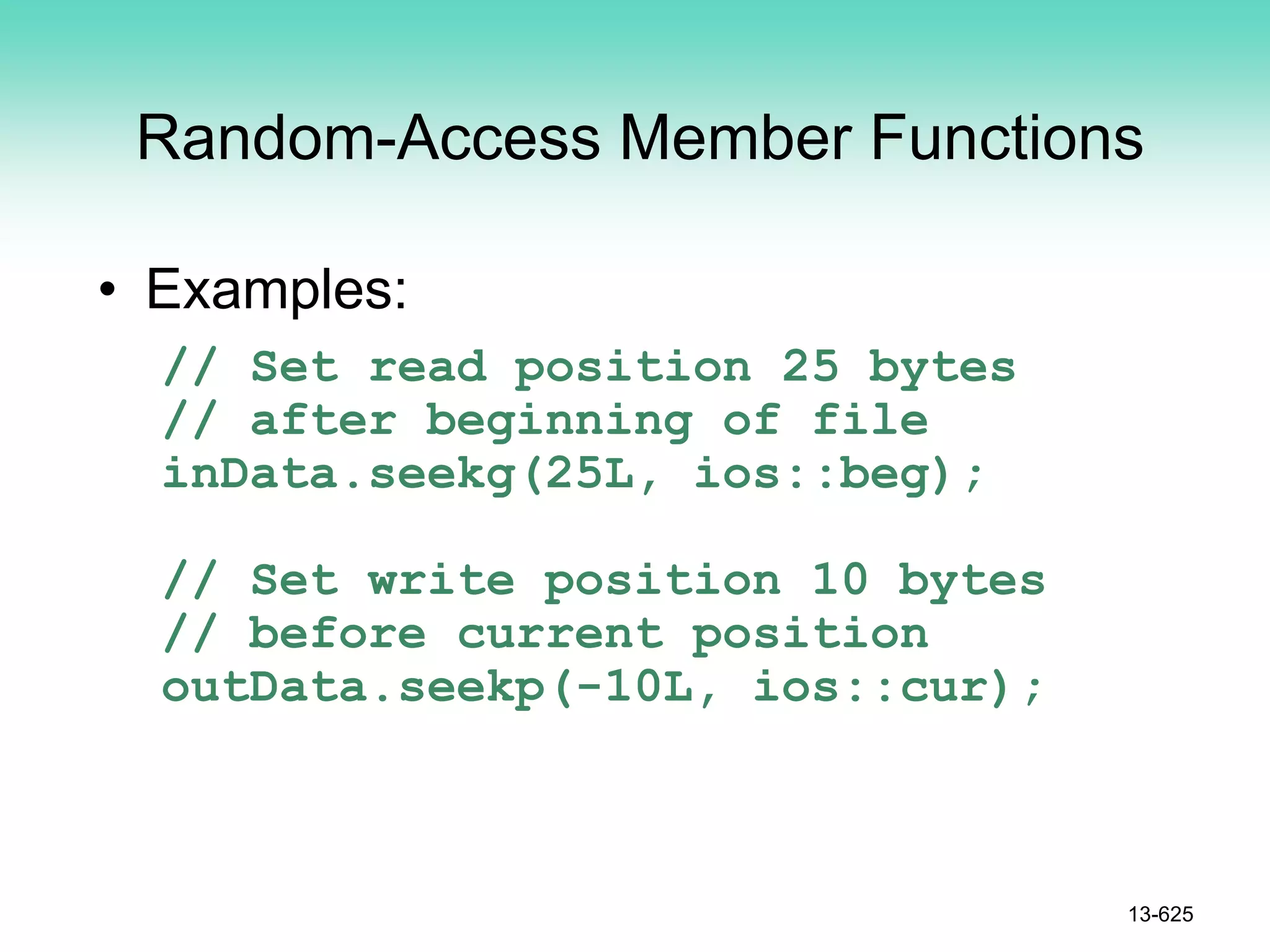 Random-Access Member Functions
• Examples:
// Set read position 25 bytes
// after beginning of file
inData.seekg(25L, ios::beg);
// Set write position 10 bytes
// before current position
outData.seekp(-10L, ios::cur);
13-625
 