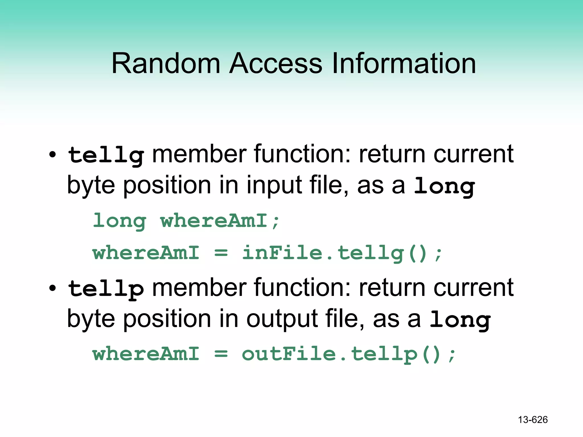 Random Access Information
• tellg member function: return current
byte position in input file, as a long
long whereAmI;
whereAmI = inFile.tellg();
• tellp member function: return current
byte position in output file, as a long
whereAmI = outFile.tellp();
13-626
 