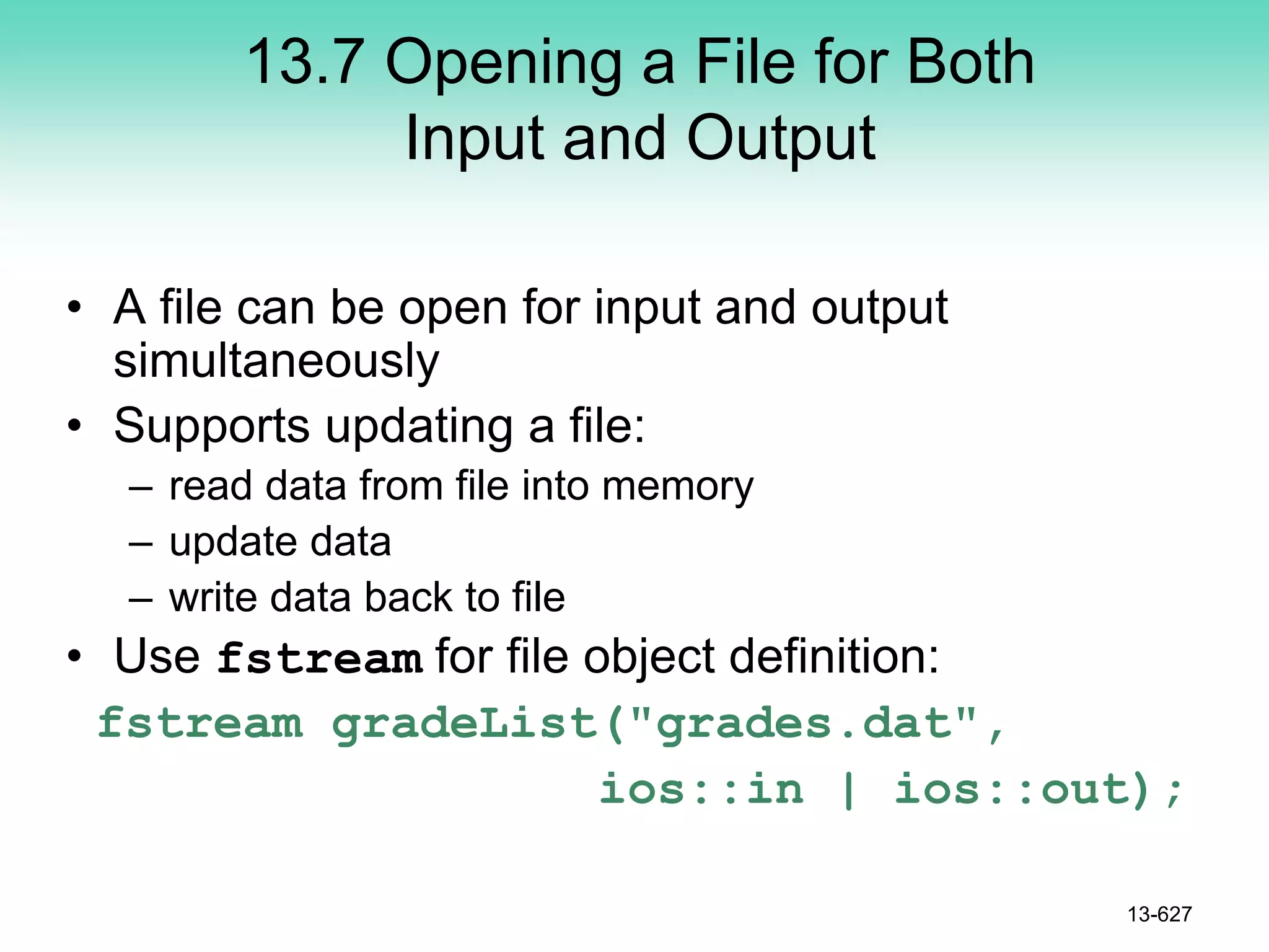 13.7 Opening a File for Both
Input and Output
• A file can be open for input and output
simultaneously
• Supports updating a file:
– read data from file into memory
– update data
– write data back to file
• Use fstream for file object definition:
fstream gradeList("grades.dat",
ios::in | ios::out);
13-627
 