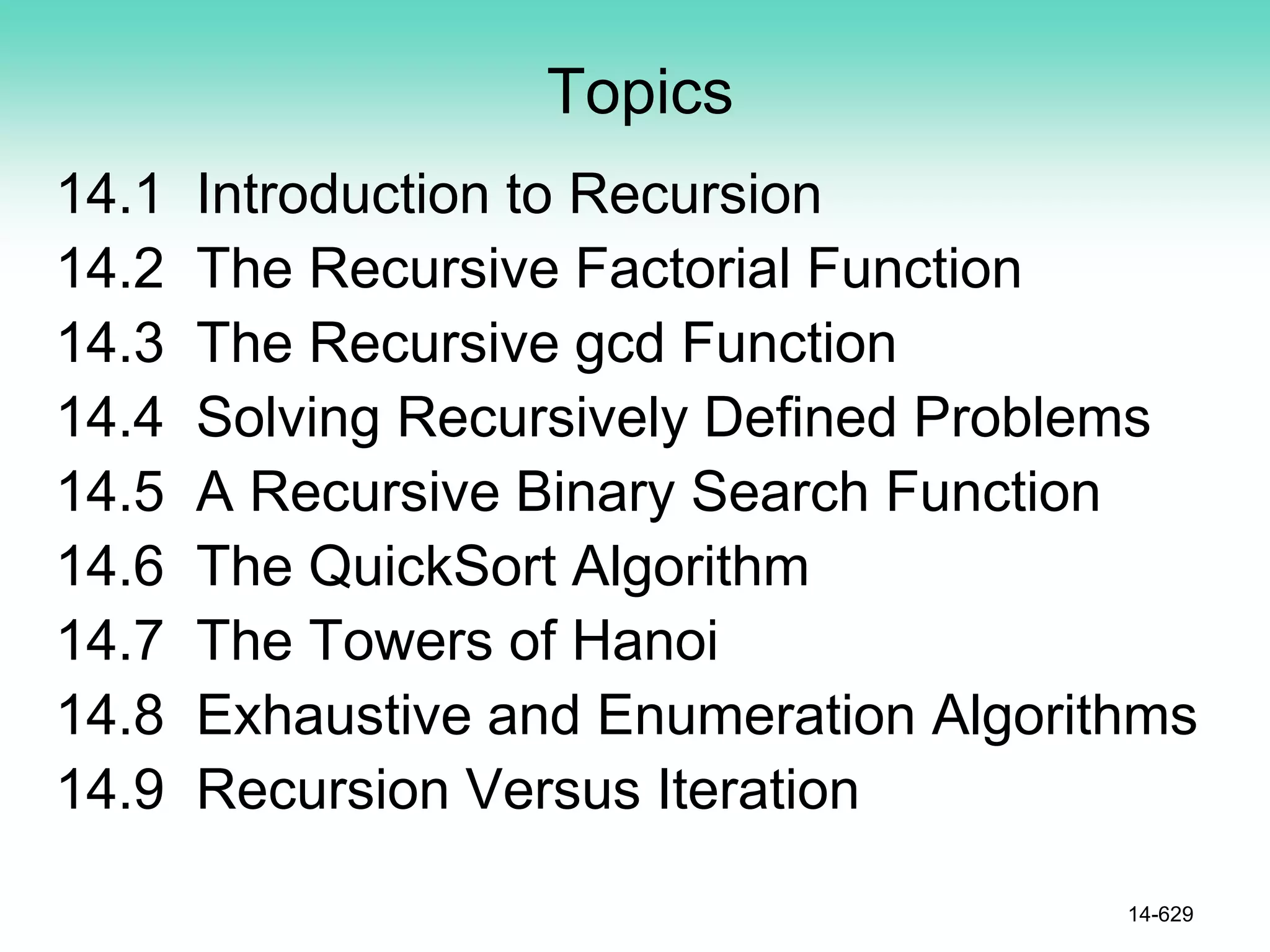 Topics
14.1 Introduction to Recursion
14.2 The Recursive Factorial Function
14.3 The Recursive gcd Function
14.4 Solving Recursively Defined Problems
14.5 A Recursive Binary Search Function
14.6 The QuickSort Algorithm
14.7 The Towers of Hanoi
14.8 Exhaustive and Enumeration Algorithms
14.9 Recursion Versus Iteration
14-629
 