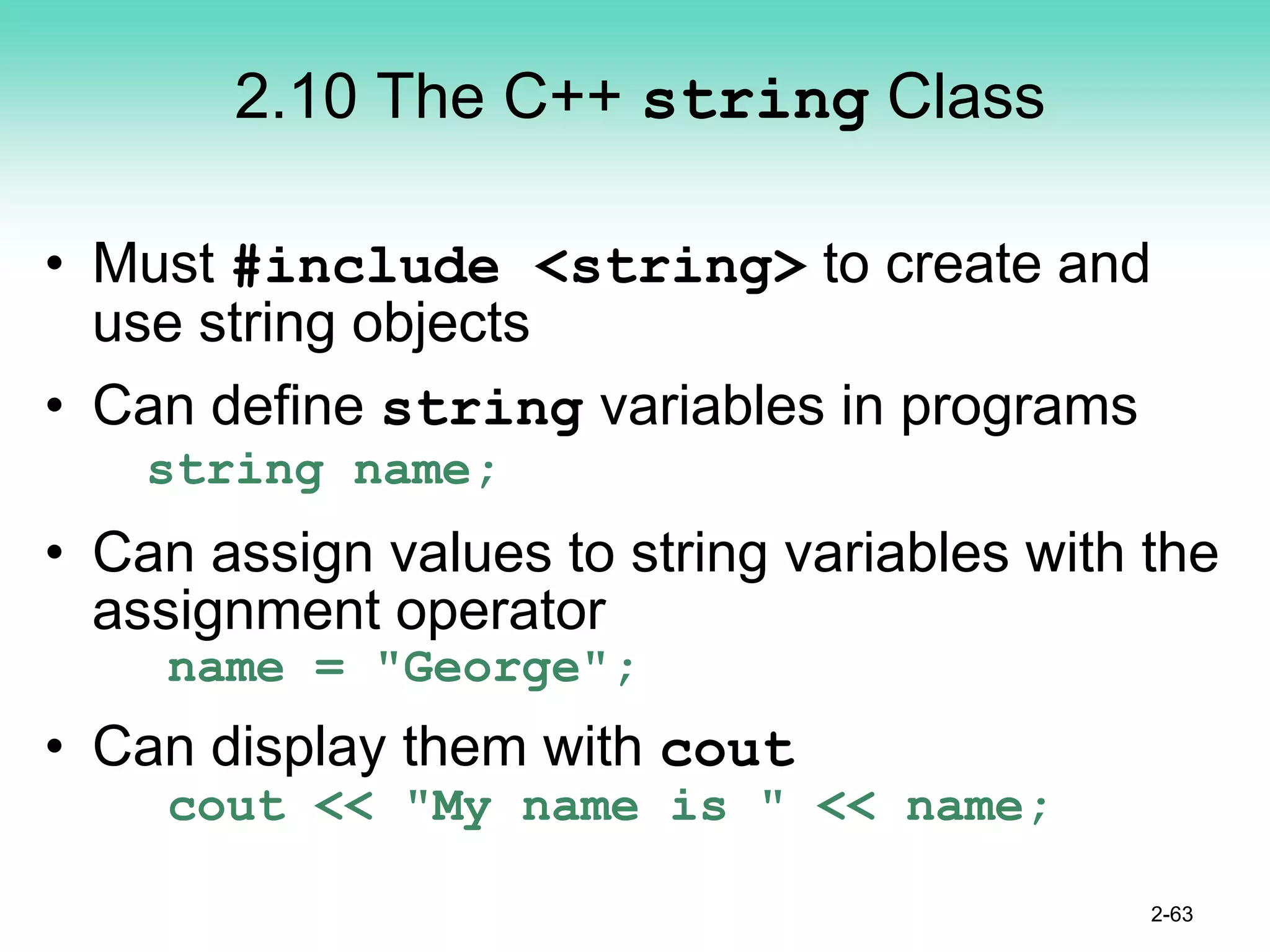 2.10 The C++ string Class
• Must #include <string> to create and
use string objects
• Can define string variables in programs
string name;
• Can assign values to string variables with the
assignment operator
name = "George";
• Can display them with cout
cout << "My name is " << name;
2-63
 
