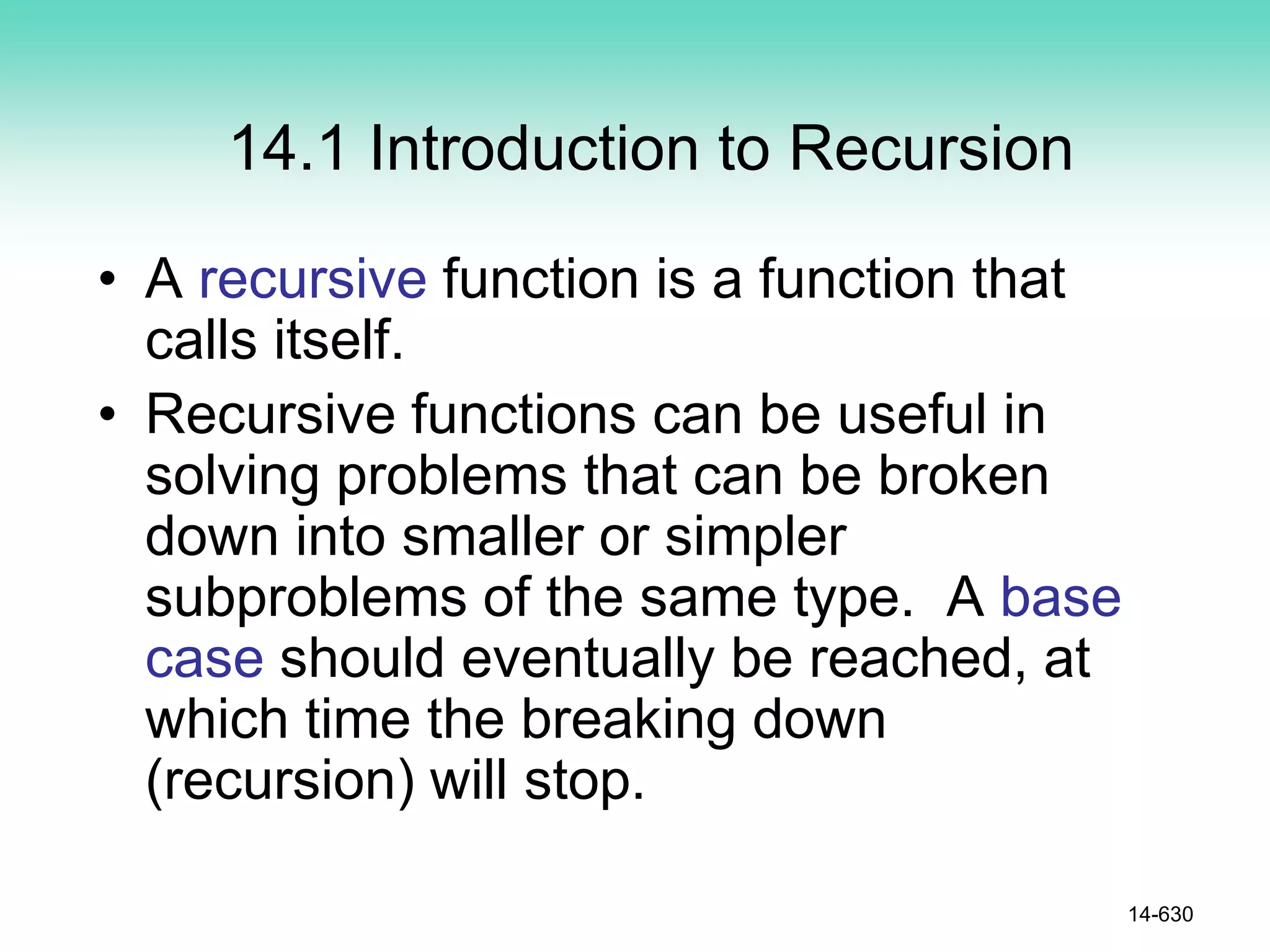 14.1 Introduction to Recursion
• A recursive function is a function that
calls itself.
• Recursive functions can be useful in
solving problems that can be broken
down into smaller or simpler
subproblems of the same type. A base
case should eventually be reached, at
which time the breaking down
(recursion) will stop.
14-630
 
