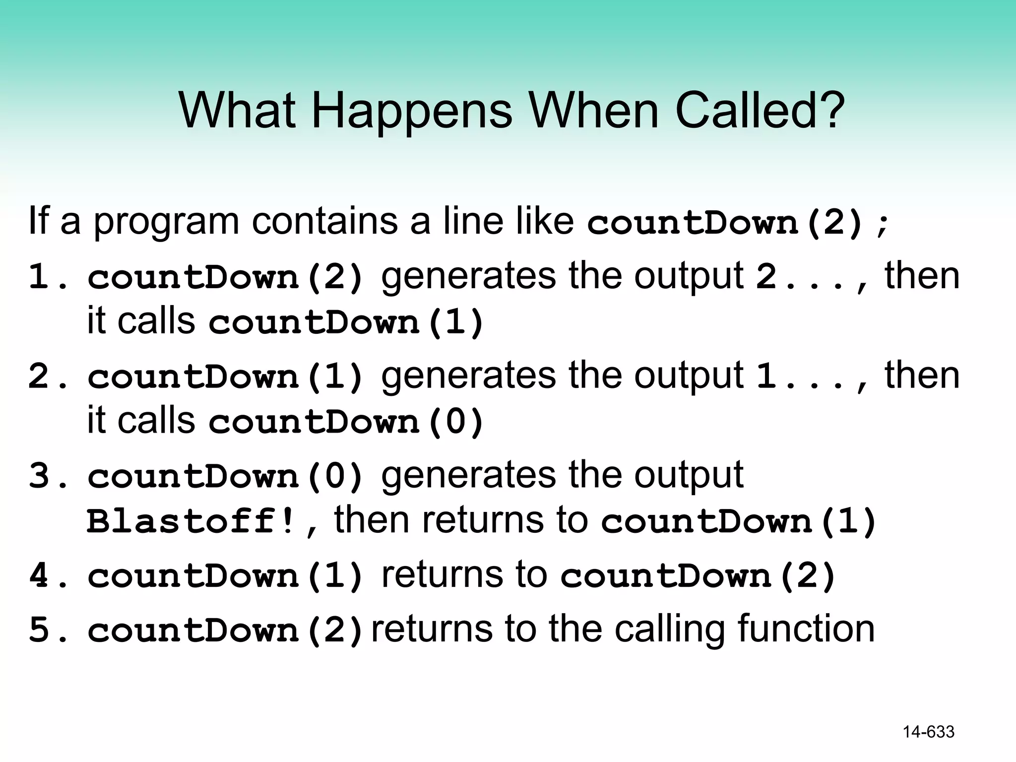 What Happens When Called?
If a program contains a line like countDown(2);
1. countDown(2) generates the output 2..., then
it calls countDown(1)
2. countDown(1) generates the output 1..., then
it calls countDown(0)
3. countDown(0) generates the output
Blastoff!, then returns to countDown(1)
4. countDown(1) returns to countDown(2)
5. countDown(2)returns to the calling function
14-633
 