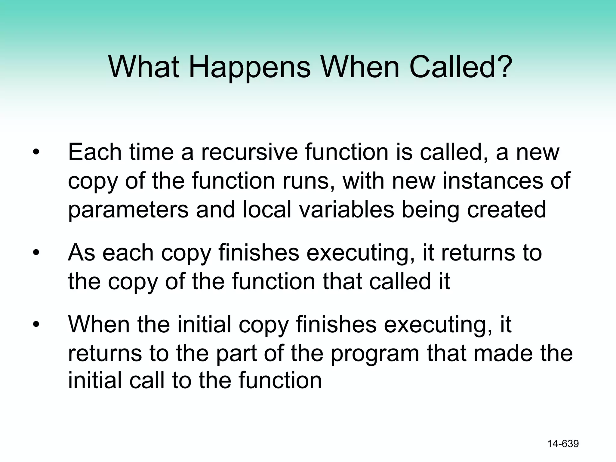 What Happens When Called?
• Each time a recursive function is called, a new
copy of the function runs, with new instances of
parameters and local variables being created
• As each copy finishes executing, it returns to
the copy of the function that called it
• When the initial copy finishes executing, it
returns to the part of the program that made the
initial call to the function
14-639
 