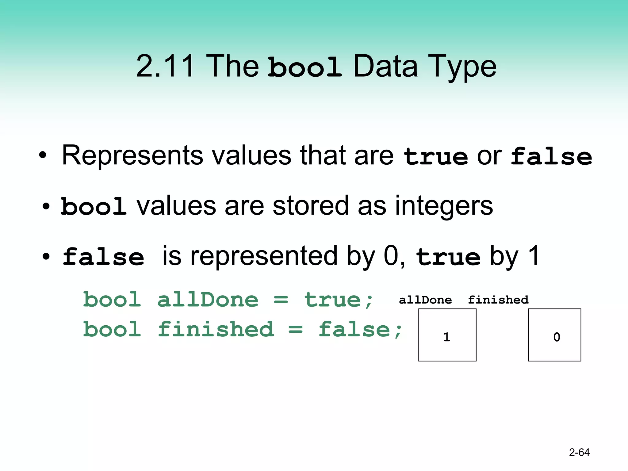 2.11 The bool Data Type
• Represents values that are true or false
• bool values are stored as integers
• false is represented by 0, true by 1
bool allDone = true;
bool finished = false;
2-64
allDone finished
1 0
 