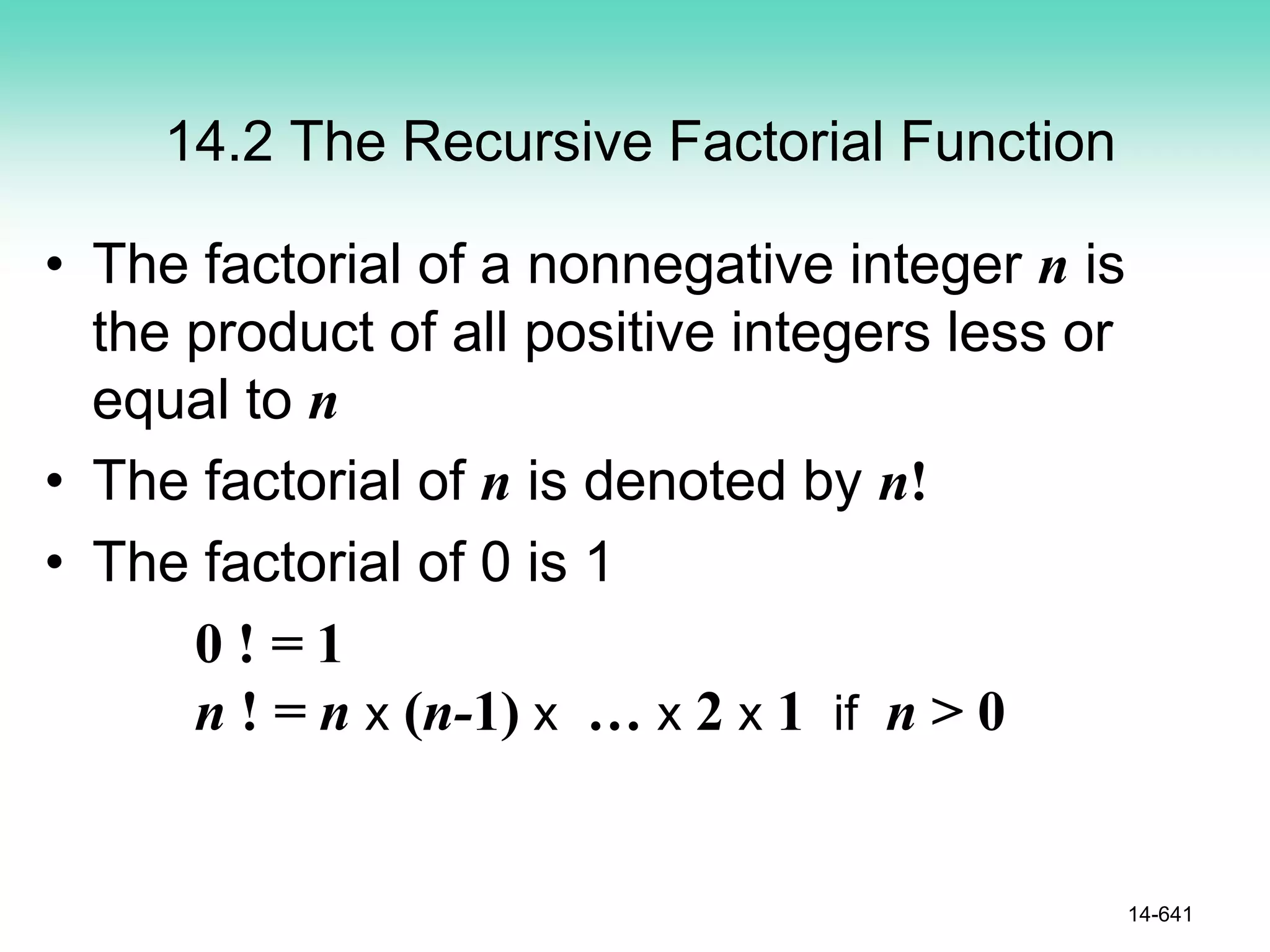 14.2 The Recursive Factorial Function
• The factorial of a nonnegative integer n is
the product of all positive integers less or
equal to n
• The factorial of n is denoted by n!
• The factorial of 0 is 1
0 ! = 1
n ! = n x (n-1) x … x 2 x 1 if n > 0
14-641
 