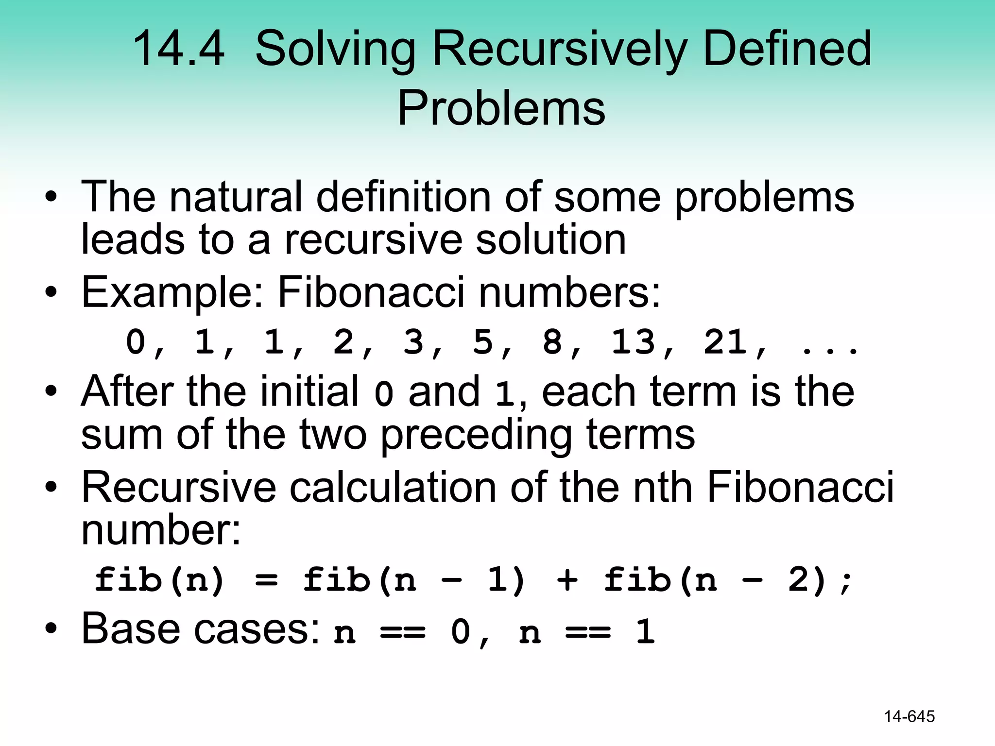 14.4 Solving Recursively Defined
Problems
• The natural definition of some problems
leads to a recursive solution
• Example: Fibonacci numbers:
0, 1, 1, 2, 3, 5, 8, 13, 21, ...
• After the initial 0 and 1, each term is the
sum of the two preceding terms
• Recursive calculation of the nth Fibonacci
number:
fib(n) = fib(n – 1) + fib(n – 2);
• Base cases: n == 0, n == 1
14-645
 