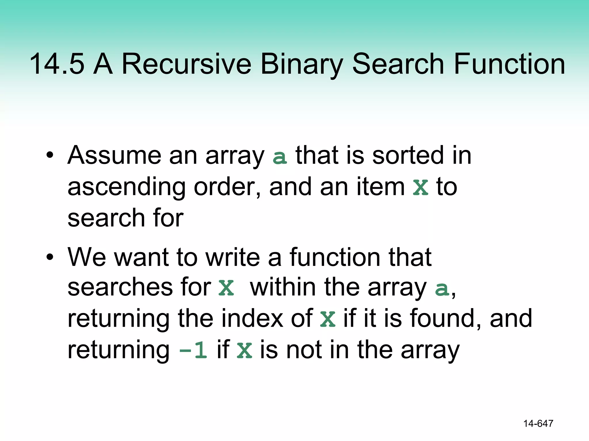 14.5 A Recursive Binary Search Function
• Assume an array a that is sorted in
ascending order, and an item X to
search for
• We want to write a function that
searches for X within the array a,
returning the index of X if it is found, and
returning -1 if X is not in the array
14-647
 