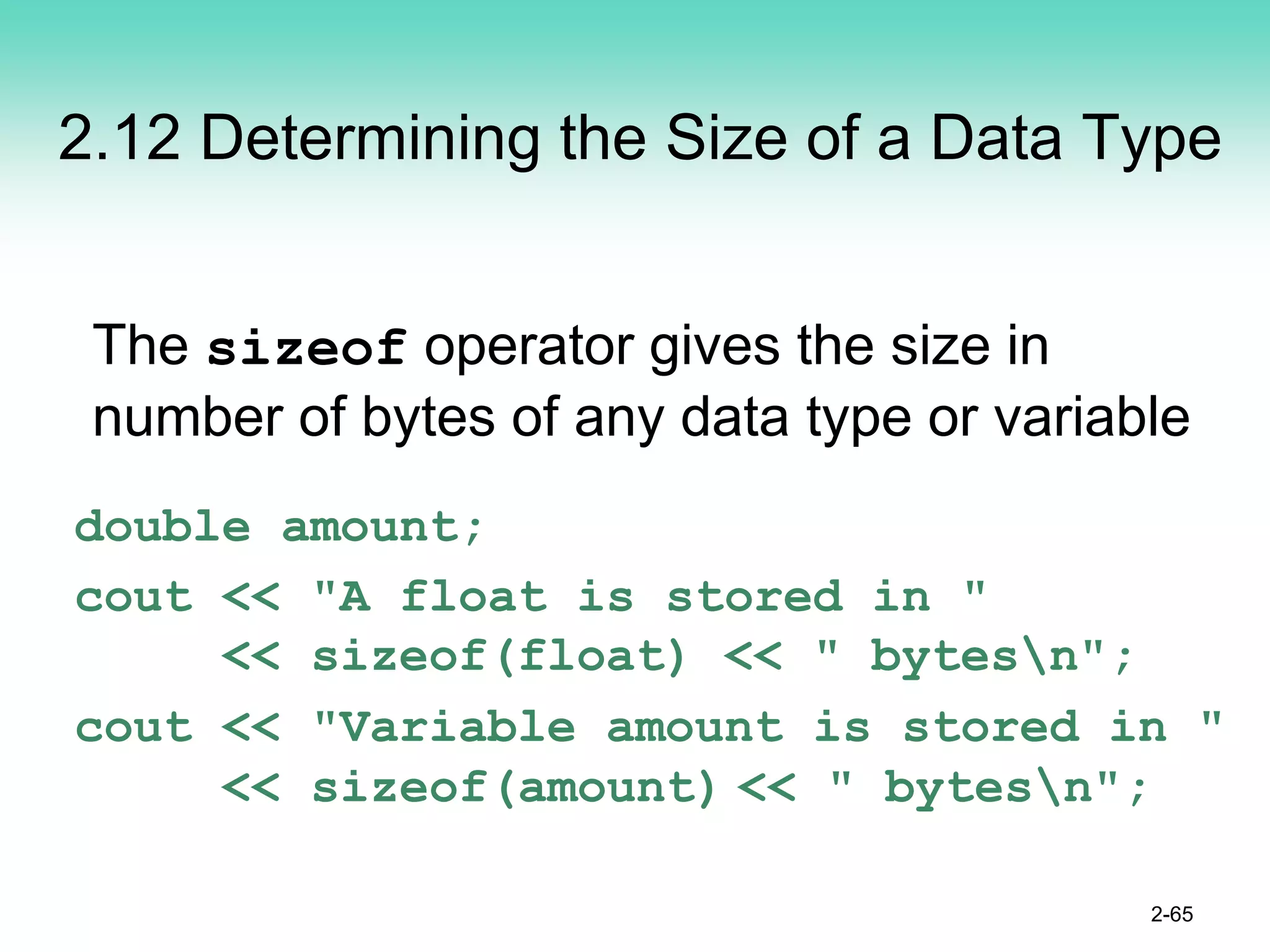 2.12 Determining the Size of a Data Type
The sizeof operator gives the size in
number of bytes of any data type or variable
double amount;
cout << "A float is stored in "
<< sizeof(float) << " bytesn";
cout << "Variable amount is stored in "
<< sizeof(amount) << " bytesn";
2-65
 