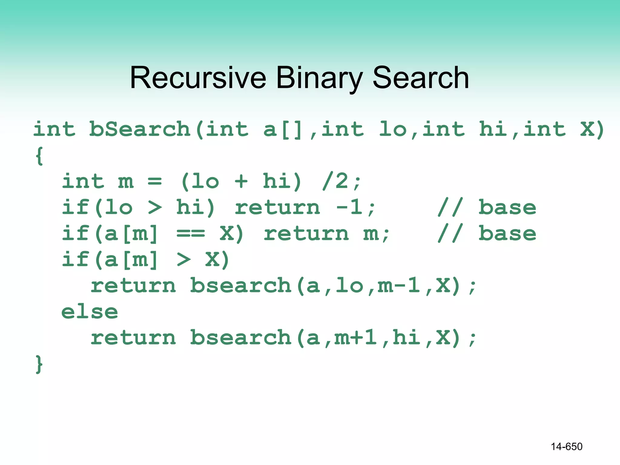 Recursive Binary Search
int bSearch(int a[],int lo,int hi,int X)
{
int m = (lo + hi) /2;
if(lo > hi) return -1; // base
if(a[m] == X) return m; // base
if(a[m] > X)
return bsearch(a,lo,m-1,X);
else
return bsearch(a,m+1,hi,X);
}
14-650
 