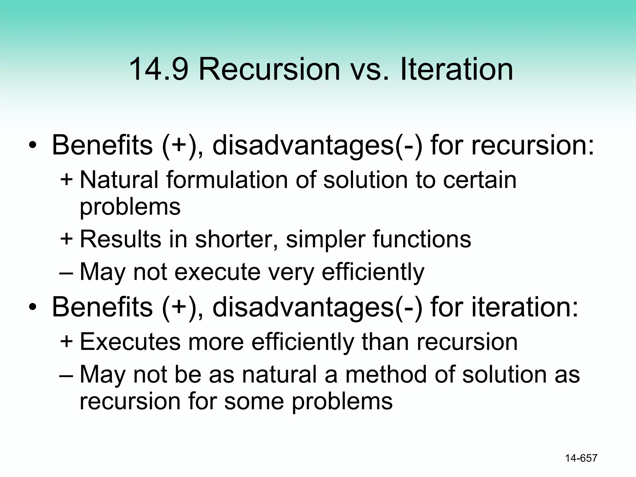 14.9 Recursion vs. Iteration
• Benefits (+), disadvantages(-) for recursion:
+ Natural formulation of solution to certain
problems
+ Results in shorter, simpler functions
– May not execute very efficiently
• Benefits (+), disadvantages(-) for iteration:
+ Executes more efficiently than recursion
– May not be as natural a method of solution as
recursion for some problems
14-657
 