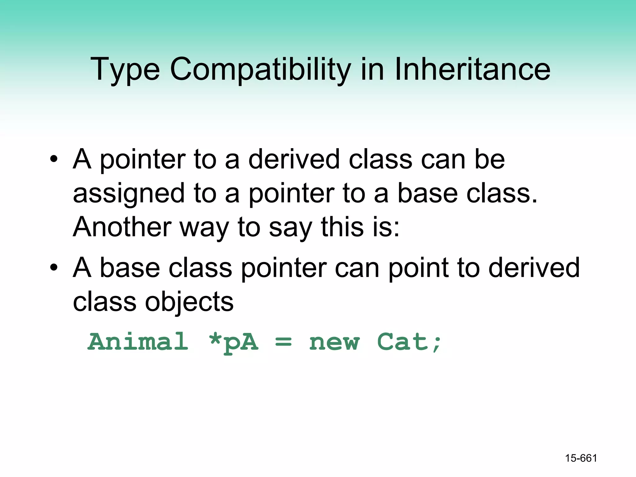 Type Compatibility in Inheritance
• A pointer to a derived class can be
assigned to a pointer to a base class.
Another way to say this is:
• A base class pointer can point to derived
class objects
Animal *pA = new Cat;
15-661
 