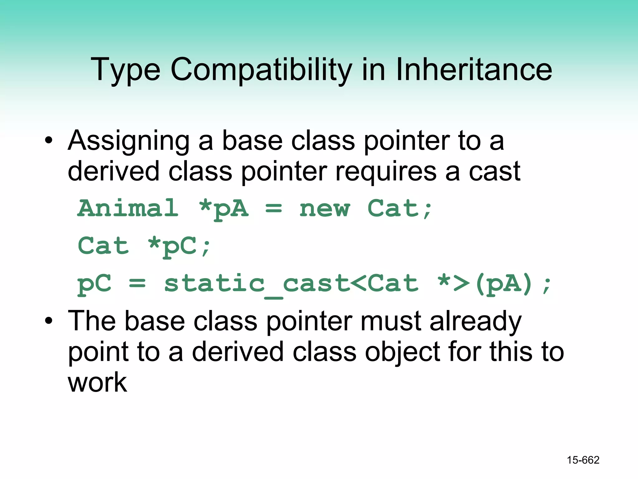 Type Compatibility in Inheritance
• Assigning a base class pointer to a
derived class pointer requires a cast
Animal *pA = new Cat;
Cat *pC;
pC = static_cast<Cat *>(pA);
• The base class pointer must already
point to a derived class object for this to
work
15-662
 
