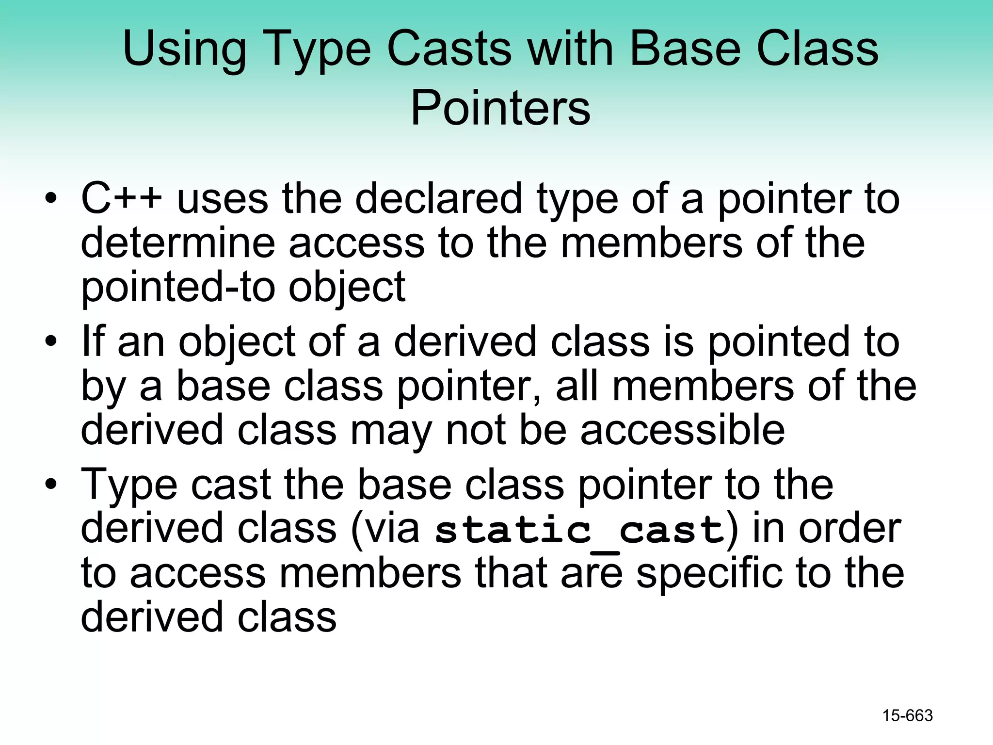 Using Type Casts with Base Class
Pointers
• C++ uses the declared type of a pointer to
determine access to the members of the
pointed-to object
• If an object of a derived class is pointed to
by a base class pointer, all members of the
derived class may not be accessible
• Type cast the base class pointer to the
derived class (via static_cast) in order
to access members that are specific to the
derived class
15-663
 