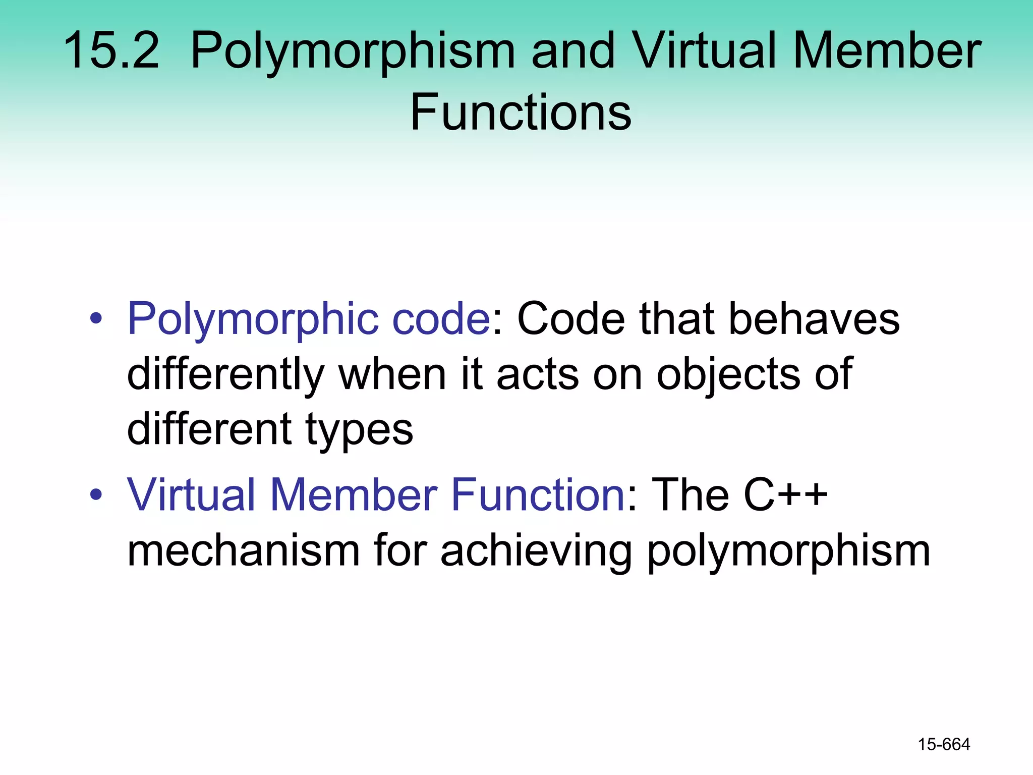 15.2 Polymorphism and Virtual Member
Functions
• Polymorphic code: Code that behaves
differently when it acts on objects of
different types
• Virtual Member Function: The C++
mechanism for achieving polymorphism
15-664
 