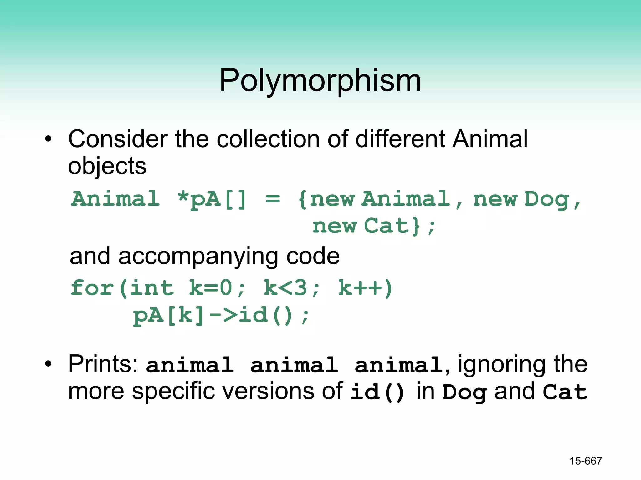 Polymorphism
• Consider the collection of different Animal
objects
Animal *pA[] = {new Animal, new Dog,
new Cat};
and accompanying code
for(int k=0; k<3; k++)
pA[k]->id();
• Prints: animal animal animal, ignoring the
more specific versions of id() in Dog and Cat
15-667
 