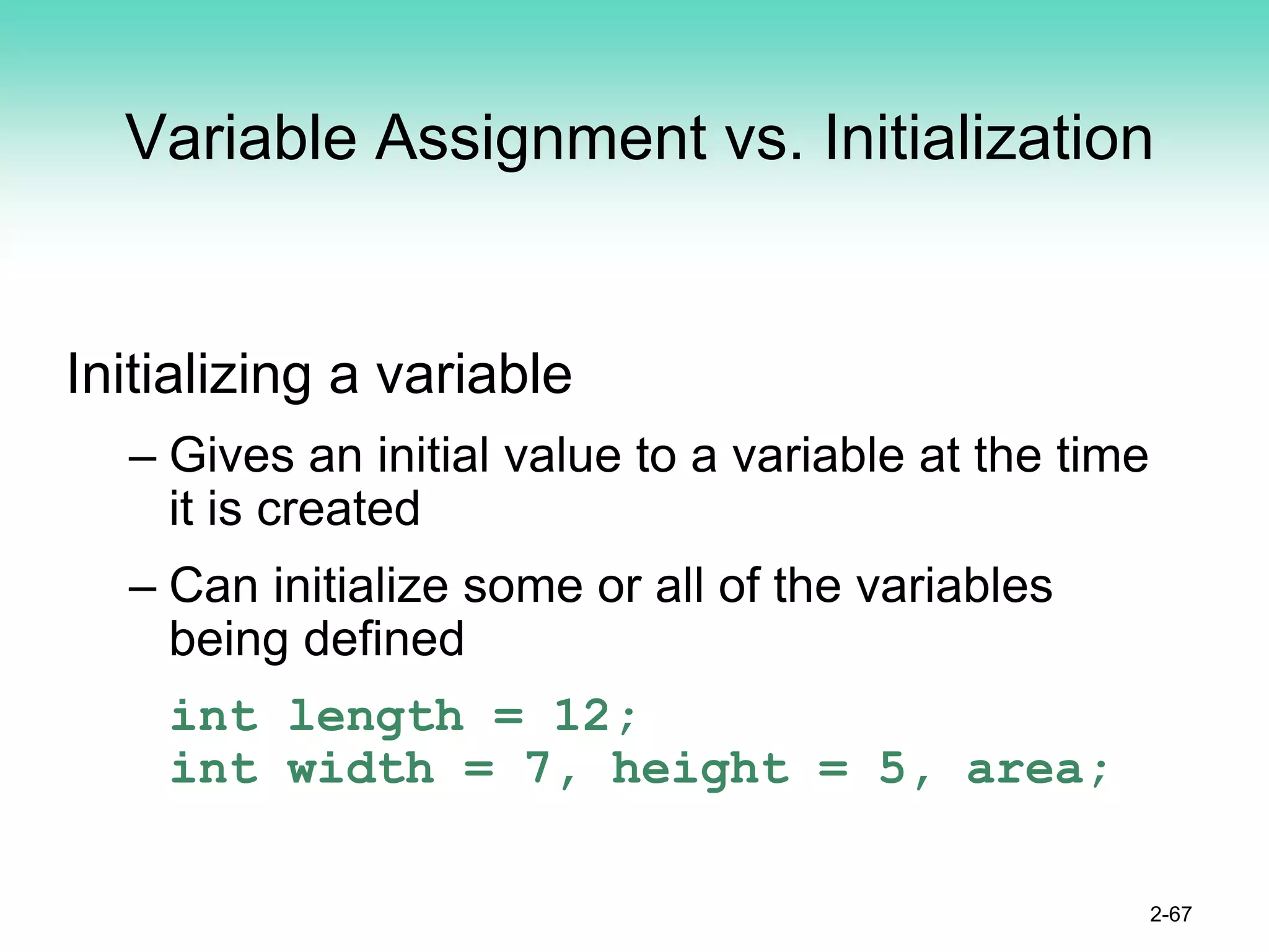 Variable Assignment vs. Initialization
Initializing a variable
– Gives an initial value to a variable at the time
it is created
– Can initialize some or all of the variables
being defined
int length = 12;
int width = 7, height = 5, area;
2-67
 