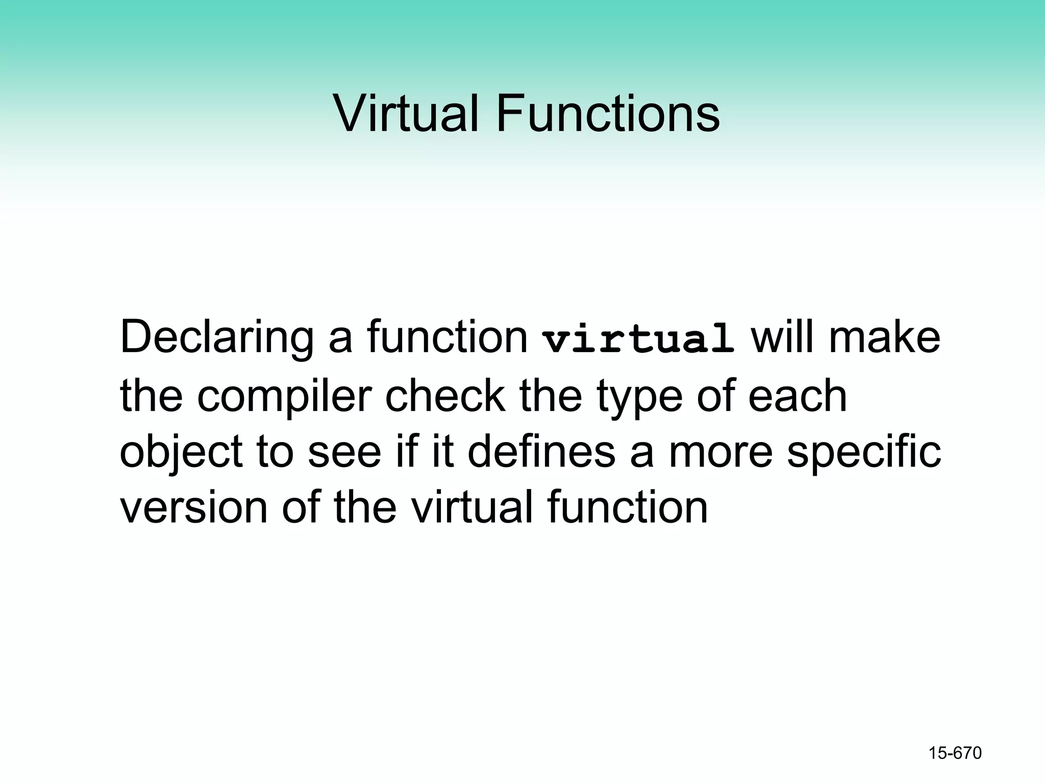 Virtual Functions
Declaring a function virtual will make
the compiler check the type of each
object to see if it defines a more specific
version of the virtual function
15-670
 
