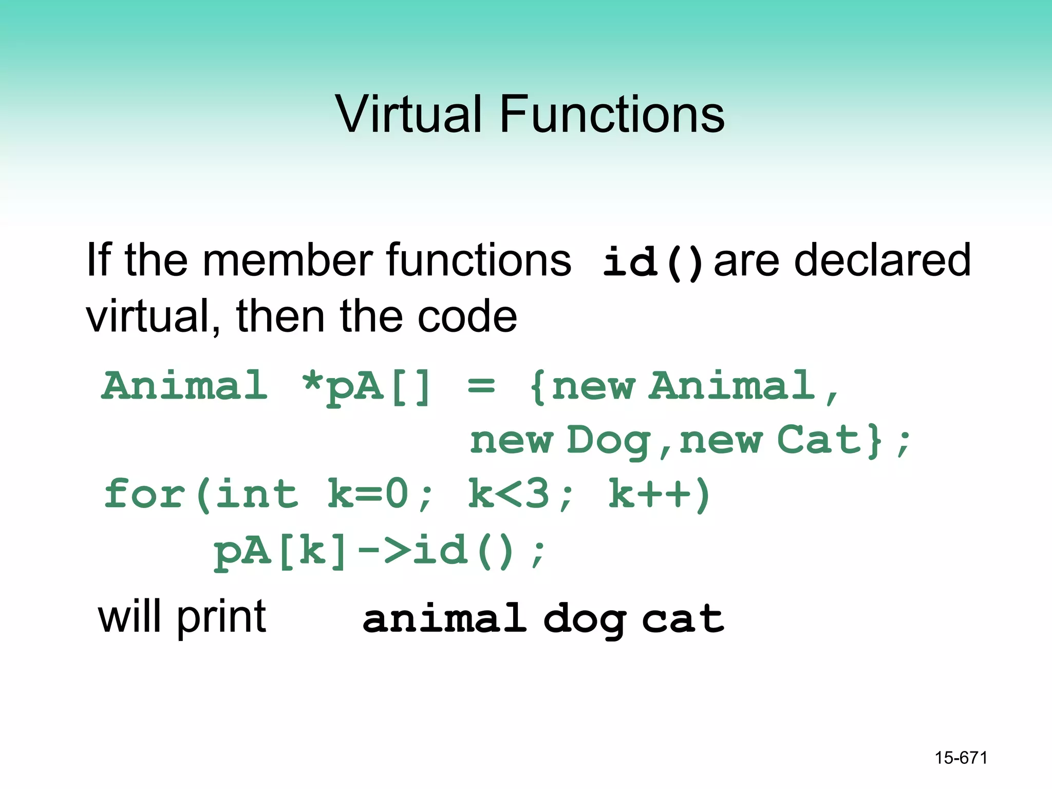 Virtual Functions
If the member functions id()are declared
virtual, then the code
Animal *pA[] = {new Animal,
new Dog,new Cat};
for(int k=0; k<3; k++)
pA[k]->id();
will print animal dog cat
15-671
 