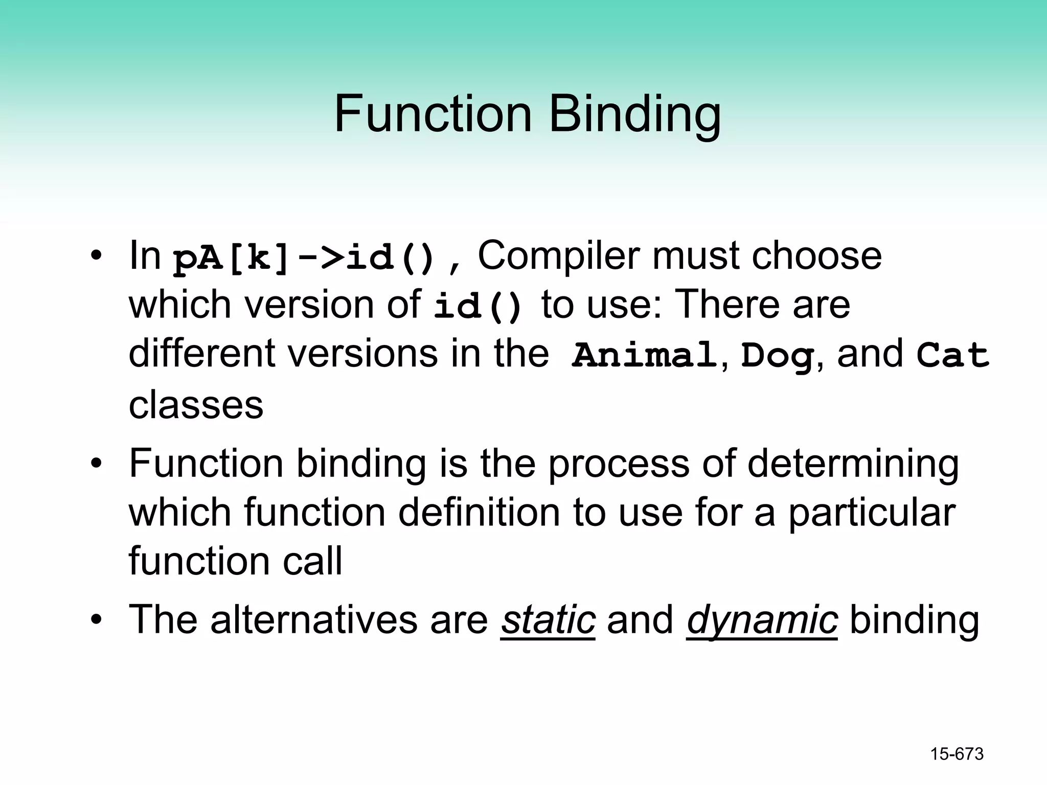 Function Binding
• In pA[k]->id(), Compiler must choose
which version of id() to use: There are
different versions in the Animal, Dog, and Cat
classes
• Function binding is the process of determining
which function definition to use for a particular
function call
• The alternatives are static and dynamic binding
15-673
 