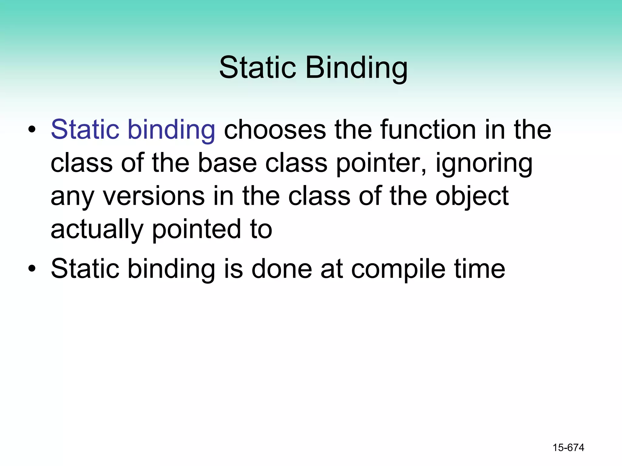 Static Binding
• Static binding chooses the function in the
class of the base class pointer, ignoring
any versions in the class of the object
actually pointed to
• Static binding is done at compile time
15-674
 