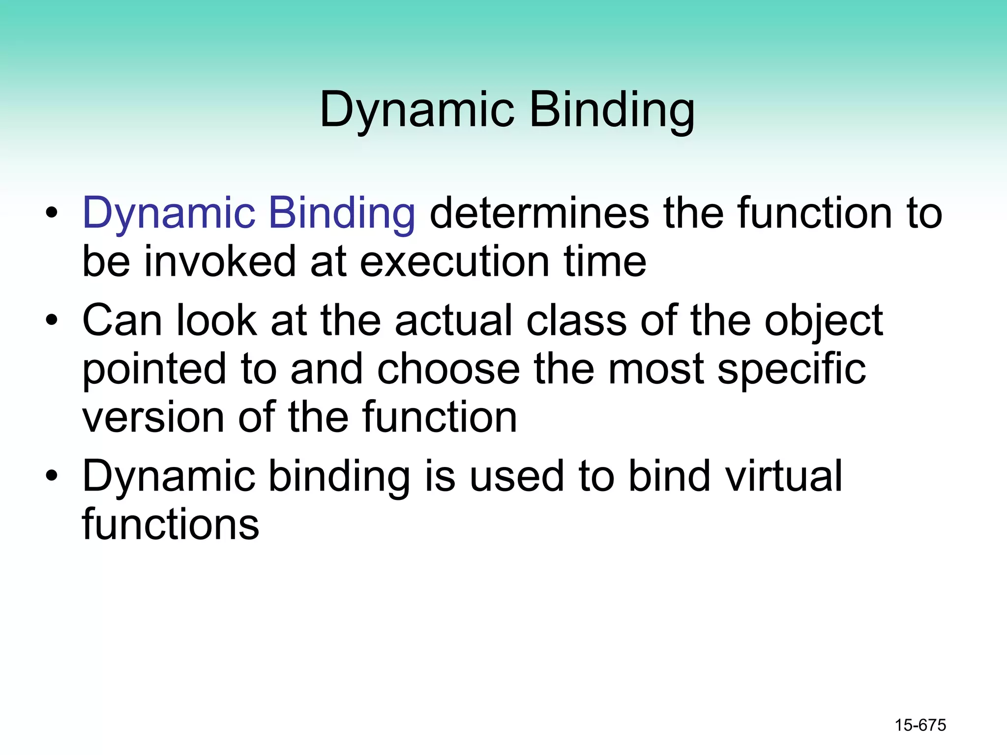 Dynamic Binding
• Dynamic Binding determines the function to
be invoked at execution time
• Can look at the actual class of the object
pointed to and choose the most specific
version of the function
• Dynamic binding is used to bind virtual
functions
15-675
 
