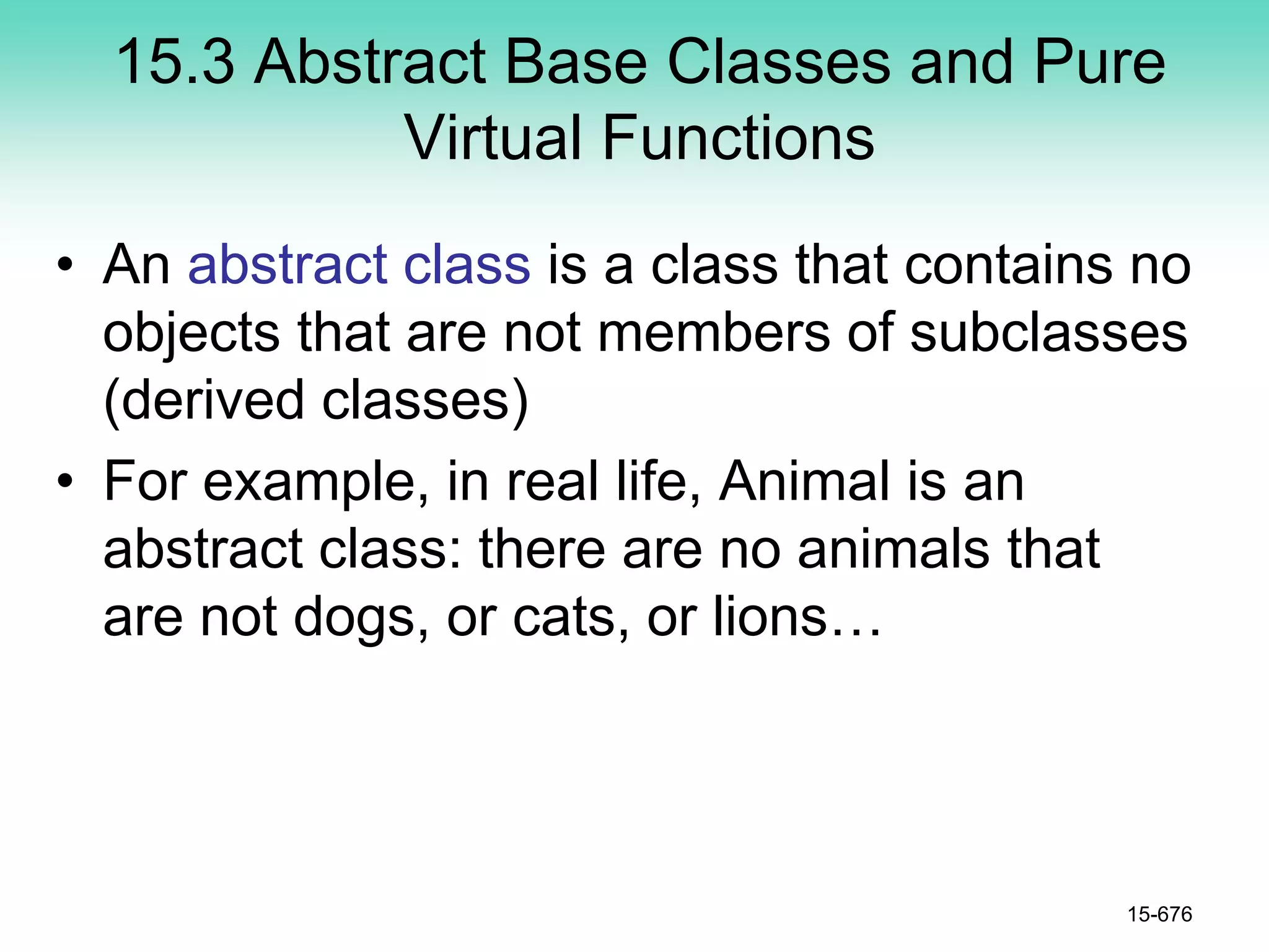 15.3 Abstract Base Classes and Pure
Virtual Functions
• An abstract class is a class that contains no
objects that are not members of subclasses
(derived classes)
• For example, in real life, Animal is an
abstract class: there are no animals that
are not dogs, or cats, or lions…
15-676
 